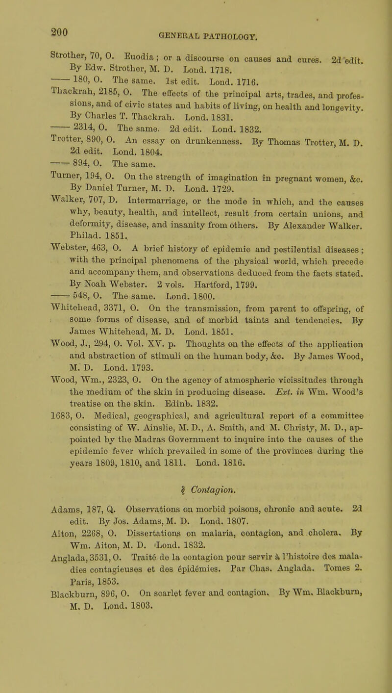 GENERAL PATHOLOGY. Strother, 70, 0. Euodia ; or a discourse on causes and cures. 2d edit By Edw. Strother, M. D. Loud. 1718. 180, O. The same. 1st edit. Lond. 1716. Thackrah, 2185, O. The effects of the prinoipal arts, trades, and profes- sions, and of civio states and habits of living, on health and longevity. By Charles T. Thackrah. Lond. 1831. 2314, 0. The same. 2d edit. Lond. 1832. Trotter, 890, 0. An essay on drunkenness. By Thomas Trotter, M. D. 2d edit. Lond. 1804. 894, 0. The same. Turner, 194, 0. On the strength of imagination in pregnant women, &c. By Daniel Turner, M. D. Lond. 1729. Walker, 707, D. Intermarriage, or the mode in which, and the causes why, beauty, health, and intellect, result from certain unions, and deformity, disease, and insanity from others. By Alexander Walker. Philad. 1851. Webster, 463, 0. A brief history of epidemic and pestilential diseases ; with the principal phenomena of the physical world, which precede and accompany them, and observations deduced from the facts stated. By Noah Webster. 2 vols. Hartford, 1799. 548, 0. The same. Lond. 1800. Whitehead, 3371, 0. On the transmission, from parent to offspring, of some forms of disease, and of morbid taints and tendencies. By James Whitehead, M. D. Lond. 1851. Wood, J., 294, 0. Vol. XV. p. Thoughts on the effects of the application and abstraction of stimuli on the human body, &c. By James Wood, M. D. Lond. 1793. Wood, Wm., 2323, 0. On the agency of atmospheric vicissitudes through the medium of the skin in producing disease. Ext. in Wm. Wood's treatise on the skin. Edinb. 1832. 1683, 0. Medical, geographical, and agricultural report of a committee consisting of W. Ainslie, M. D., A. Smith, and M. Christy, M. D., ap- pointed by the Madras Government to inquire into the causes of the epidemio fever which prevailed in some of the provinces during the years 1809,1810, and 1811. Lond. 1816. I Contagion. Adams, 187, Q. Observations on morbid poisons, ohronio and acute. 2d edit. By Jos. Adams, M. D. Lond. 1807. Aiton, 2268, 0. Dissertations on malaria, contagion, and cholera. By Wm. Aiton, M. D. Lond. 1832. Anglada, 3531,0. Traité de la oontagion pour servir à l'histoire des mala- dies contagieuses et dos épidémies. Par Chas. Anglada. Tomes 2. Paris, 1853. Blackburn, 896, 0. On scarlet fever and contagion. By Wm. Blackburn, M. D. Lond. 1803.