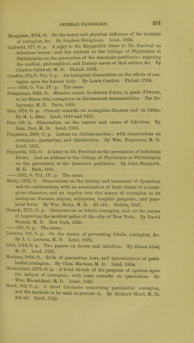 Brougham, 2554, 0. On the moral and physical influence of the doctrine of contagion, &c. By Stephen Brougham. Lond. 1834. Caldwell, 677, 0. p. A reply to Dr. Haygarth's letter to Dr. Percival on infeotious fevers; and his address to the College of Physicians at Philadelphia on the prevention of the American pestilence ; exposing the medical, philosophical, and literary errors of that author, &c. By Charles Caldwell, M. D. Philad. 1802. Condict, 372,0. Vol. I. p. An inaugural dissertation on the effects of con- tagion upon the human body. By Lewis Condict. Philad. 1794. 1036, 0. Vol. IV. p. The same. Delagrange, 3323, 0. Mémoire contre le choléra d'Asie, la peste d'Orient, et les fléaux dits contagieux ou diversement transmissibles. Par De- lagrange, M. D. Paris, 1850. Este, 1578, 0. p. Cursory remarks on contagious diseases and on baths. By M. L. Este. Lond. 1810 and 1811. Farr, 109, Q. Dissertation on the nature and cause of infection. By Sam. Parr, M. D. Lond. 1780. Fergusson, 2300, 0. p. Letters on cholera-morbus ; with observations on contagion, quarantine, and disinfection. By Wm. Fergusson, M. D. Lond.1832. Haygarth, 753, 0. A letter to Dr. Percival on the prevention of infectious fevers. And an address to the College of Physicians at Philadelphia on the prevention of the American pestilence. By John Haygarth, M. D. Bath, 1801. 1502, 0. Vol. IV. p. The same. Harty, 3179, 0. Observations on the history and treatment of dysentery and its combinations, with an examination of their claims to a conta- gious character, and an inquiry into the source of contagion in its analogous diseases, angina, erysipelas, hospital gangrene, and puer- peral fever. By Wm. Harty, M. D. 2d edit. Dublin, 1847. llosack, 2717, 0. p. Observations on febrile contagion, and on the means of improving the medical police of the city of New York. By David Hosack, M. D. New York, 1820. 909, 0. p. The same. . Lettsom, 756, 0. p. On the means of preventing febrile contagion, &c. By J. C. Lettsom, M. D. Lond. 1803. Lind, 1518, 0. p. Two papers on fevers and infection. By James Lind, M. D. Lond. 1763. Maclean, 1888, 0. Evils of quarantine laws, and non-existence of pesti- lential contagion. By Chas. Maclean, M. D. Lond. 1824. Macmichael, 2279, 0. p. A brief sketch of the progress of opinion upon the subject of contagion ; with some remarks on quarantine. By Wm. Macmichael, M. D. Lond. 1825. Mead, 512, 0. p. A short discourse concerning pestilential contagion, and the methods to be used to prevent it. By Richard Mead, M. D. 8th ed. Lond. 1722.