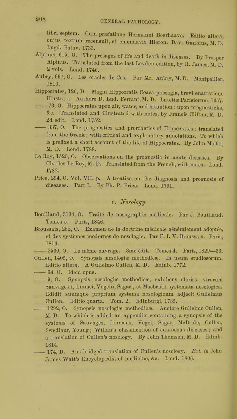 203 GENERAL FATHOLOGY. libri scptem. Cum prœfatione Hermanni Boerhaave. Editio altera, cujus textum recensuit, et emendavit Hieron. Dav. Gaubius M d' Lugd. Batav. 1733. Alpinus, 615, 0. The presages of life and death in diseases. By Prosper Alpinus. Translated from the last Leyden edition, by R. James, M. D. 2 vols. Lond. 1746. Aubry, 997, 0. Les oracles de Cos. Par Mr. Aubry, M. D. Montpellier 1810. Hippocrates, 126, D. Magni Hippocratis Coaca prœsagia, brevi enarratione illustrata. Authore D. Lud. Ferrant, M. D. Lutetias Parisiorum, 1657. 73, 0. Hippocrates upon air, water, and situation ; upon prognosticks, &c. Translated and illustrated with notes, by Francis Clifton, M. D. 2d edit. Lond. 1752. 337, 0. The prognostics and prorrhetics of Hippocrates ; translated from the Greek ; with critical and explanatory annotations. To which is prefixed a short account of the life of Hippocrates. By John Moffat, M. D. Lond. 1788. Le Roy, 1520, 0. Observations on the prognostic in acute diseases. By Charles Le Roy, M. D. Translated from the French, with notes. Lond. 1782. Price, 294, 0. Vol. VII. p. A treatise on the diagnosis and prognosis of diseases. Part I. By Ph. P. Price. Lond. 1791. c. Nosology. Bouillaud, 3134, 0. Traité de nosographie médicale. Par J. Bouillaud. Tomes 5. Paris, 1846. Broussais, 282, 0. Examen de la doctrine médicale généralement adoptée, et des systèmes modernes de nosologie. Par F. I. V. Broussais. Paris, 1816. 2530, 0. Le môme ouvrage. 3me édit. Tomes 4. Paris, 1829—33. Cullen, 1405, 0. Synopsis nosologiae methodicœ. In usum studiosorum. Editio altera. A Gulielmo Cullen, M. D. Edinb. 1772. 94, 0. Idem opus. 9, 0. Synopsis nosologiœ methodicœ, exhibens clariss. virorum Sauvagesii, Linnsei, Vogelii, Sagari, et Macbridii systemata nosologica. Edidit suumque proprium systema nosologicum adjecit Gulielmus Cullen. Editio quarta. Tom. 2. Edinburgi, 1785. 1292, 0. Synopsis nosologise methodicœ. Auctore Gulielmo Cullen, M. D. To which is added an appendix containing a synopsis of the systems of Sauvages, Linnœus, Vogel, Sagar, McBride, Cullen, Swediaur, Young ; Willan's classification of cutaneous diseases ; and a translation of Cullen's nosology. By John Thomson, M. D. Edinb. 1814. 174, D. An abridged translation of Cullen's nosology. Ext. in John James Watt's Encyclopedia of medicine, &c. Lond. 1S06.