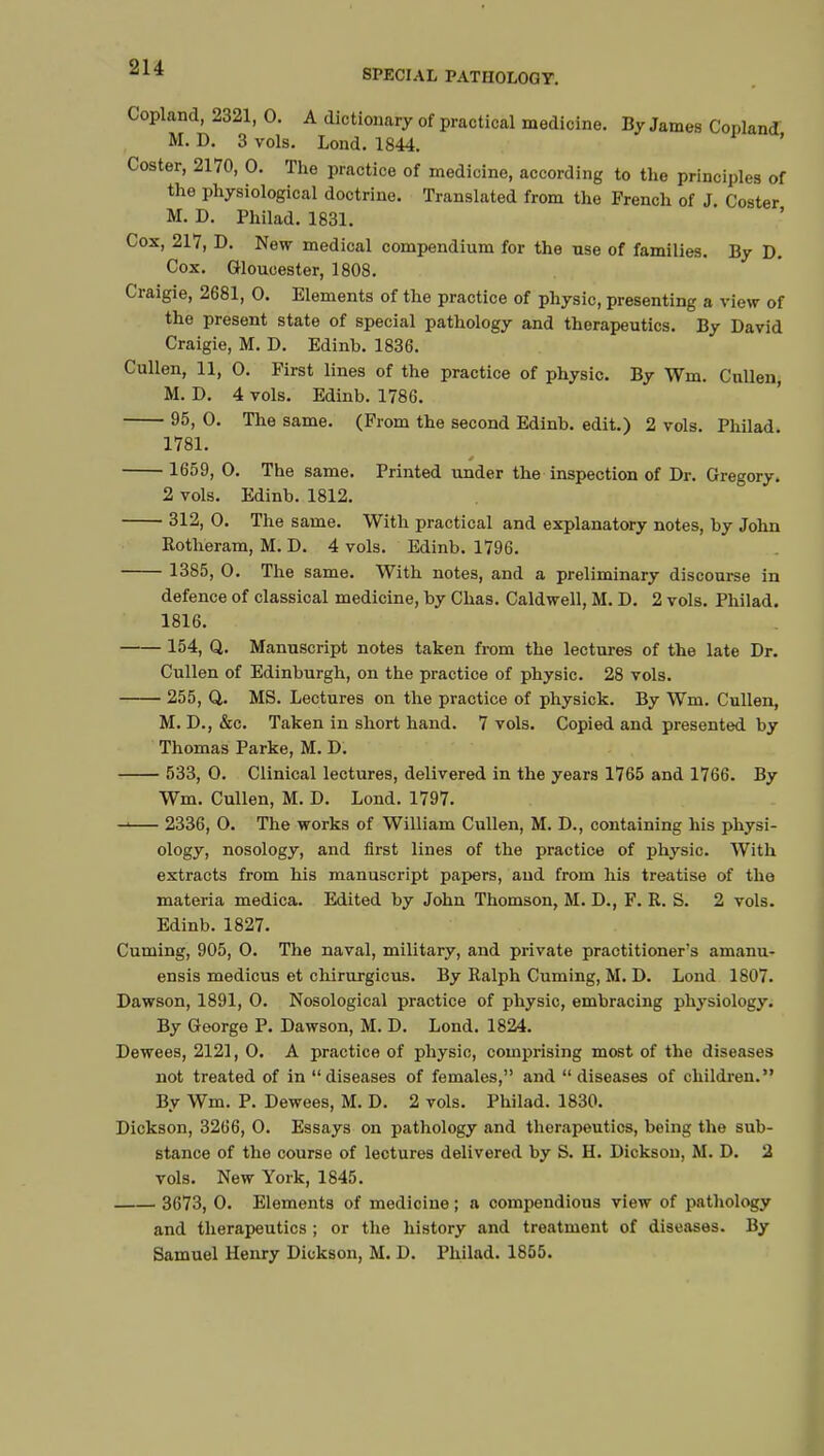 SPECIAL PATHOLOGY. Copland, 2321, 0. A dictionary of practical medicine. By James Copland M. D. 3 vols. Lond. 1844. ' Coster, 2170, 0. The practice of medicine, according to the principles of the physiological doctrine. Translated from the French of J Coster M. D. Philad. 1831. Cox, 217, D. New medical compendium for the nse of families. By D. Cox. Gloucester, 1808. Craigie, 2681, 0. Elements of the practice of physic, presenting a view of the present state of special pathology and therapeutics. By David Craigie, M. D. Edinb. 1836. Cullen, 11, 0. First lines of the practice of physic. By Wm. Cullen, M. D. 4 vols. Edinb. 1786. 95, 0. The same. (From the second Edinb. edit.) 2 vols. Philad 1781. 1659, 0. The same. Printed under the inspection of Dr. Gregory. 2 vols. Edinb. 1812. 312, 0. The same. With practical and explanatory notes, by John Rotheram, M. D. 4 vols. Edinb. 1796. 1385, 0. The same. With notes, and a preliminary discourse in defence of classical medicine, by Chas. Caldwell, M. D. 2 vols. Philad. 1816. 154, Q. Manuscript notes taken from the lectures of the late Dr. Cullen of Edinburgh, on the practice of physic. 28 vols. 255, Q. MS. Lectures on the practice of physick. By Wm. Cullen, M. D., &c. Taken in short hand. 7 vols. Copied and presented by Thomas Parke, M. D. 533, 0. Clinical lectures, delivered in the years 1765 and 1766. By Wm. Cullen, M. D. Lond. 1797. 2336, 0. The works of William Cullen, M. D., containing his physi- ology, nosology, and first lines of the practice of physic. With extracts from his manuscript papers, and from his treatise of the materia medica. Edited by John Thomson, M. D., F. R. S. 2 vols. Edinb. 1827. Cuming, 905, 0. The naval, military, and private practitioner's amanu- ensis medicus et chirurgicus. By Ralph Cuming, M. D. Lond 1807. Dawson, 1891, 0. Nosological practice of physic, embracing physiology. By George P. Dawson, M. D. Lond. 1824. Dewees, 2121, 0. A practice of physic, comprising most of the diseases not treated of in diseases of females, and diseases of children. By Wm. P. Dewees, M. D. 2 vols. Philad. 1830. Dickson, 3266, 0. Essays on pathology and therapeutics, being the sub- stance of the course of lectures delivered by S. H. Dickson, M. D. 2 vols. New York, 1845. 3673, 0. Elements of medicine ; a compendious view of pathology and therapeutics ; or the history and treatment of diseases. By Samuel Henry Dickson, M. D. Philad. 1855.