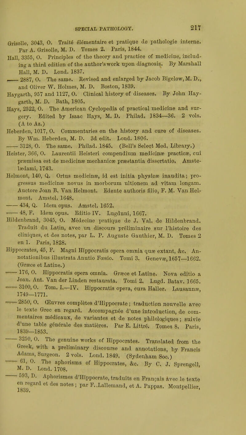 Grisolle, 3043, 0. Traité élémentaire et pratique de pathologie interne. Par A. Grisolle, M. D. Tomes 2. Paris, 1844. Hall, 3355, 0. Principles of the theory and practice of medicine, includ- ing a third edition of the author's work upon diagnosis. By Marshall Hall, M. D. Lond. 1837. , 2887, 0. The same. Revised and enlarged hy Jacob Bigelow, M. D., and Oliver W. Holmes, M. D. Boston, 1839. Haygarth, 957 and 1127, 0. Clinical history of diseases. By John Hay- garth, M. D. Bath, 1805. Hays, 2522, 0. The American Cyclopedia of practical medicine and sur- gery. Edited hy Isaac Hays, M. D. Philad. 1834—36. 2 vols. (A to Az.) Heberden, 1017, 0. Commentaries on the history and cure of diseases. By Win. Heberden, M. D. 3d edit. Lond. 1806. 312S, 0. The same. Philad. 1845. (Bell's Select Med. Library.) Heister, 366, 0. Laurentii Heisteri compendium medicinœ practical, cui prœmissa est de medicinœ mechanics prœstantia dissertatio. Amste- laedami, 1743. Helmont, 140, Q. Ortus niedicinae, id est initia physicœ inaudita; pro- gressus medicinœ novus in morborum ultionem ad vitam longam. Auctore Joan B. Van Helmont. Edente authoris filio, F. M. Van Hel- mont, Amstel. 1648. 434, Q. Idem opus. Amstel. 1652. 48, P. Idem opus. Editio IV. Lugduni, 1667. Ilildenbrand, 3045, 0. Médecine pratique de J. Val. de Hildenbrand. Traduit du Latin, avec un discours préliminaire sur l'histoire des cliniques, et des notes, par L. P. Auguste Gauthier, M. D. Tomes 2 en 1. Paris, 1828. Hippocrates, 45, F. Magni Hippocratis opera omnia quae extant, &c. An- notationibus illustrata Anutio Fcesio. Tomi 3. Genevas, 1657—1662. (Grœce et Latine.) 176, 0. Hippocratis opera omnia. Grœce et Latine. Nova editio a Joan. Ant. Van der Linden restaurata. Tomi 2. Lugd. Batav. 1665. 3100, 0. Tom. I.—IV. Hippocratis opera, cura Haller. Lausannae, 1749—1771. 2850, 0. Œuvres complètes d'Hippocrate ; traduction nouvelle avec le texte Grec en regard. Accompagnée d'une introduction, de com- mentaires médicaux, de variantes et de notes philologiques ; suivie d'une table générale des matières. Par E. Littré. Tomes 8. Paris 1839—1853. 3250, 0. The genuine works of Hippocrates. Translated from the Greek, with a preliminary discourse and annotations, by Francis Adams, Surgeon. 2 vols. Lond. 1849. (Sydenham Soo.) 61, 0. The aphorisms of Hippocrates, &o. By C. J. Sprengell, M. D. Lond. 1708. 593, D. Aphorismes d'Hippocrato, traduits en Français Avec le texte en regard et des notes ; par F. .Lallemand, et A. Pappas. Montpellier, 1839.