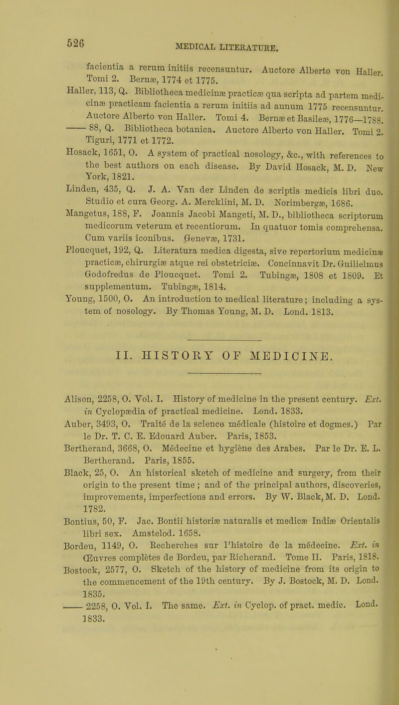 facientia a rerura initiis recensuntur. Auctore Alberto von Haller Tomi 2. Berna;, 1774 et 1775. Haller, 113, Q. Bibliotheca medicinœ practical qua scripta ad partem médi- cinal practicam facientia a rerum initiis ad annum 1775 recensuntur. Auctore Alberto von Haller. Tomi 4. Berna; et Basileœ, 1776—1788! 88, Q. Bibliotheca botanica. Auctore Alberto von Haller. Tomi 2 Tiguri, 1771 et 1772. Hosack, 1651, 0. A system of practical nosology, &c, with references to the best authors on each disease. By David Hosack, M. D. New- York, 1821. Linden, 435, Q. J. A. Van der Linden de scriptis medicis libri duo. Studio et cura Georg. A. Mercklini, M. D. Norimbergœ, 1686. Mangetus, 188, F. Joannis Jacobi Mangeti, M. D., bibliotheca scriptorum medicorum veterum et recentiorum. In quatuor tomis comprehensa. Cum variis iconibus. Geneva;, 1731. Ploucquet, 192, Q. Literatura medica digesta, sive repertorium medicinae practical, chirurgise atque rei obstetrician Concinnavit Dr. Guilielmus Godofredus de Ploucquet. Tomi 2. Tubingœ, 1808 et 1809. Et supplementum. Tubingae, 1814. Young, 1500, O. An introduction to medical literature ; including a sys- tem of nosology. By Thomas Young, M. D. Lond. 1813. II. HISTORY OF MEDICINE. Alison, 2258, O. Vol. I. History of medicine in the present century. Ext. in Cyclopaedia of practical medicine. Lond. 1833. Auber, 3493, O. Traité de la science médicale (histoire et dogmes.) Par le Dr. T. C. E. Edouard Auber. Paris, 1853. Bertherand, 3668, O. Médecine et hygiène des Arabes. Par le Dr. E. L. Bertherand. Paris, 1855. Black, 25, O. An historical sketch of medicine and surgery, from their origin to the present time ; and of the principal authors, discoveries, improvements, imperfections and errors. By W. Black, M. D. Lond. 17S2. Bontius, 50, F. Jac. Bontii historia; naturalis et medica; India; Orientalis libri sex. Amstelod. 1658. Bordeu, 1149, O. Recherches sur l'histoire de la médecine. Ext. in Œuvres complètes de Bordeu, par Richerand. Tome II. Paris, ISIS. Bostock, 2577, O. Sketch of the history of medicine from its origin to the commencement of the 19th century. By J. Bostock, M. D. Lond. 1835. 2258, 0. Vol. I. The same. Ext. in Cyclop, of pract. medic. Lond. 1833.