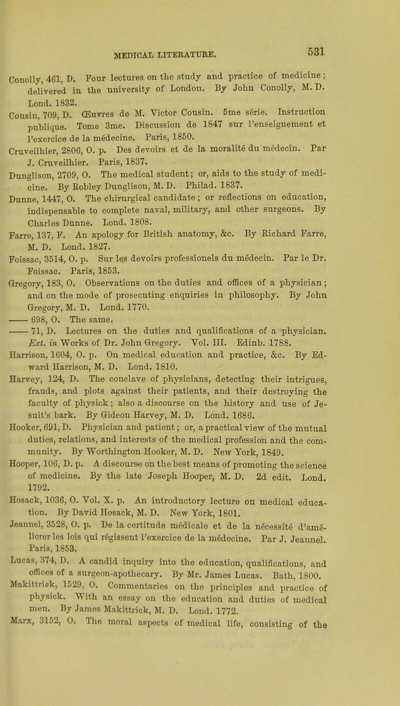 Conolly, 461, D. Four lectures on the study and practice of medicine ; delivered in the university of London. By John Conolly, M. D. Lond. 1832. Cousin, 709, D. Œuvres de M. Victor Cousin. 5me série. Instruction publique. Tome 3me. Discussion de 1847 sur l'enseignement et l'exercice de la médecine. Paris, 1850. Cruveilhier, 2806, 0. p. Des devoirs et de la moralité du médecin. Par J. Cruveilhier. Paris, 1837. Dunglison, 2709, 0. The medical student ; or, aids to the study of medi- cine. By Robley Dunglison, M. D. Philad. 1837. Dunne, 1447, 0. The chirurgical candidate ; or reflections on education, indispensable to complete naval, military, and other surgeons. By Charles Dunne. Lond. 1808. Farre, 137, F. An apology for British anatomy, &c. By Richard Farre, M. D. Lond.1827. Foissac, 3514, 0. p. Sur le,s devoirs professionels du médecin. Par le Dr. Foissac. Paris, 1853. Gregory, 183, 0. Observations on the duties and offices of a physician ; and on the mode of prosecuting enquiries in philosophy. By John Gregory, M. D. Lond. 1770. 698, 0. The same. 71, D. Lectures on the duties and qualifications of a physician. Ext. in Works of Dr. John Gregory. Vol. III. Edinb. 1788. Harrison, 1604, 0. p. On medical education and practice, &c. By Ed- ward Harrison, M. D. Lond. 1810. Harvey, 124, D. The conclave of physicians, detecting their intrigues, frauds, and plots against their patients, and their destroying the faculty of physick ; also a discourse on the history and use of Je- suit's bark. By Gideon Harvey, M. D. Lond. 1686. Hooker, 691, D. Physician and patient ; or, a practical view of the mutual duties, relations, and interests of the medical profession and the com- munity. By Worthington Hooker, M. D. New York, 1849. Hooper, 106, D. p. A discourse on the best means of promoting the science of medicine. By the late Joseph Hooper, M. D. 2d edit. Lond. 1792. Hosack, 1036, 0. Vol. X. p. An introductory lecture on medical educa- tion. By David Hosack, M. D. New York, 1801. Jeannel, 3528, 0. p. De la certitude médicale et de la nécessité d'amé- liorer les lois qui régissent l'exercice de la médecine. Par J. Jeannel. Paris, 1853. Lucas, 374, D. A candid inquiry into the education, qualifications, and offices of a surgeon-apothecary. By Mr. James Lucas. Bath, 1800. Makittriek, 1529, 0. Commentaries on the principles and practice of physick. With an essay on the education and duties of medical men. By James Makittrick, M. D. Lond. 1772. Marx, 3152, 0. The moral aspects of medical life, consisting of the