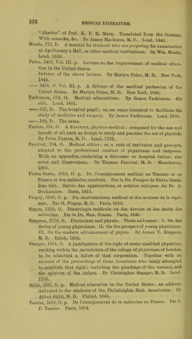 Akesios of Prof. K. F. H. Marx. Translated from the German. With remarks, &c. By James Mackness, M. D. Lond. 1846. Meade, 573, D. A manual for students who are preparing for examination at Apothecary's Hall, or other medical institutions. By Win. Meade. Lond. 1839. Paine, 3458, Vol. III. p. Lecture on the improvement of medical educa- tion in the United States. Defence of the above lecture. By Martyn Paine, M. D. New York 1844. 3458, 0. Vol. III. p. A defence of the medical profession of the United States. By Martyn Paine, M. D. New. York, 1846. Parkinson, 674, 0. Medical admonitions. By James Parkinson. 4th edit. Lond. 1801. 323, D. The hospital pupil ; or, an essay intended to facilitate the study of medicine and surgery. By James Parkinson. Lond. 1800. -— 189, D. The same. Paxton, 195, O. A directory, physico-medical ; composed for the use and benefit of all such as design to study and practise the art of physick. By Peter Paxton, M. D. Lond. 1707. Percival, 794, 0. Medical ethics ; or, a code of institutes and precepts, adapted to the professional conduct of physicians and surgeons. With an appendix, containing a discourse on hospital duties ; also notes and illustrations. By Thpmas Percival, M. D. Manchester, 1803. Pietra Santa, 3616, 0. p. De l'enseignement médical en Toscane et en France et des médecins condotti. Par le Dr. Prosper de Pietra Santa. 2me édit. Suivie des appréciations, et articles critiques du Dr. A. Dechambre. Paris, 1853. Piogey, 3560, 0. p. Du charlatanisme médical et des moyens de le répri- mer. Par G. Piogey, M. D. Paris, 1853. Simon, 3159, 0. Déontologie médicale ou des devoirs et des droits des médecins. Par le Dr. Max. Simon. Paris, 1845. Simpson, 3778, 0. Physicians and physic. Three addresses : I. On the duties of young physicians. II. On the prospect of young physicians. III. On the modern advancement of physic. By James Y. Simpson, M. D. Edinb. 1856. Stanger, 1558, 0. A justification of the right of every qualified physician, residing within the jurisdiction of the college of physicians of London, to be admitted a fellow of that corporation. Together with an account of the proceedings of those licentiates who lately attempted to establish that right ; including the pleadings of the counsel, ami the opinions of the judges. By Christopher Stanger, M. D. Lond. 1798. Stillé, 3287, 0. p. Medical education in the United States ; an address, delivered to the students of the Philadelphia Med. Association. By Alfred Stillé, M. D. Philad. 1846. Tessier, 3616, 0. p. De l'enseignement de la médecine en France. Par J. P. Tessier. Paris, 1854.