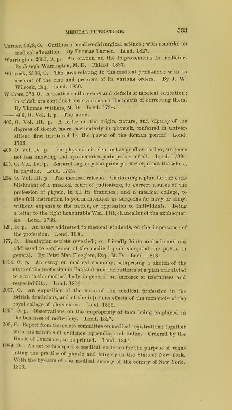 Turner, 2073,0. Outlines of medico-chirurgical science ; with remarks on medical education. By Thomas Turner. Lond. 1827. Warrington, 2883, 0. p. An oration on thè improvements in medicine. By Joseph Warrington, M. D. Philad. 1837. Willcock, 2198, 0. The laws relating to the medical profession; with an account of the rise and progress of its various orders. By J. W. Wilcock, Esq. Lond. 1830. Withers, 378, 0. A treatise on the errors and defects of medical education ; in which are contained observations on the means of correcting them. By Thomas Withers, M. D. Lond. 1794. 406, 0. Vol. I. p. The same. 405, 0. Vol. III. p. A letter on the origin, nature, and dignity of the degrees of doctor, more particularly in physick, conferred in univer- sities : first instituted by the power of the Roman pontiff. Lond. 1736. 405, 0. Vol. IV. p. One physician is e'en just as good as t'other, surgeons not less knowing, and apothecaries perhaps best of all. Lond. 1739. 405, 0. Vol. IV. p. Natural sagacity the principal secret, if not the whole, in physick. Lond. 1742. 294, 0. Vol. III. p. The medical reform. Containing a plan for the esta- blishment of a medical court of judicature, to correct abuses of the profession of physic, in all its branches ; and a medical college, to give full instruction to youth intended as surgeons for navy or army, without expense to the nation, or oppression to individuals. Being a letter to the right honourable Wm. Pitt, chancellor of the exchequer, &c. Lond. 1788. 328, D. p. An essay addressed to medical students, on the importance of the profession. Lond. 1808. 377, D. Esculapian secrets revealed ; or, friendly hints and admonitions addressed to gentlemen of the medical profession, and the public in general. By Peter Mac Flogg'em, Esq., M. D. Lond. 1813. 1604, 0. p. An essay on medical economy, comprising a sketch of the state of the profession in England, and the outlines of a plan calculated to give to the medical body in general an increase of usefulness and respectability. Lond. 1814. 2067, 0. An exposition of the state of the medical profession in the British dominions, and of the injurious effects of the monopoly of the royal college of physicians. Lond. 1826. 1997, 0. p. Observations on the impropriety of men being employed in the business of midwifery. Lond. 1827. 203, F. Report from the select committee on medical registration ; together with the minutes of evidence, appendix, and index. Ordered by the House of Commons, to be printed. Lond. 1847. 1089, 0. An act to incorporate medical societies for the purpose of regu- lating the practice of physic and surgery in the State of New York. With the by-laws of the medical society of the county of New York. 1806.