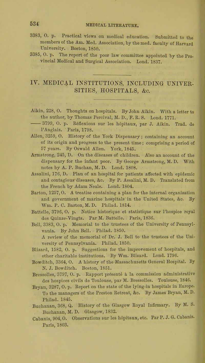 3383, 0. p. Practical views on medical education. Submitted to the members of the Am. Med. Association, by the med. faculty of Harvard University. Boston, 1850. 3385, 0. p. The report of the poor law committee appointed by the Pro- vincial Medical and Surgical Association. Lond. 1837. IV. MEDICAL INSTITUTIONS, INCLUDING UNIVER- SITIES, HOSPITALS, &c. Aikin, 228, 0. Thoughts on hospitals. By John Aikin. With a letter to the author, by Thomas Percival, M. D., F. R. S. Lond. 1771. 3799, 0. p. Réflexions sur les hôpitaux, par J. Aikin. Trad, de l'Anglais. Paris, 1798. Allen, 3259, 0. History of the York Dispensary ; containing an account of its origin and progress to the present time ; comprising a period of 57 years. By Oswald Allen. York, 1845. Armstrong, 245, D. On the diseases of children. Also an account of the dispensary for the infant poor. By George Armstrong, M. D. With notes by A. P. Buchan, M. D. Lond. 1808. Assalini, 176, D. Plan of an hospital for patients affected with epidemic and contagious diseases, &c. By P. Assalini, M. D. Translated from the French by Adam Neale. Lond. 1804. Barton, 1257,0. A treatise containing a plan for the internal organization and government of marine hospitals in the United States, &c. By Wm. P. C. Barton, M. D. Philad. 1814. Battelle, 3796, 0. p. Notice historique et statistique sur l'hospice royal des Quinze-Vingts. Par M. Battelle. Paris, 1836. Bell, 3383, 0. p. Memorial to the trustees of the University of Pennsyl- vania. By John Bell. Philad. 1850. A review of the memorial of Dr. J. Bell to the trustees of the Uni- versity of Pennsylvania. Philad. 1850. Blizard, 1582, 0. p. Suggestions for the improvement of hospitals, and other charitable institutions. By Wm. Blizard. Lond. 1796. Bowditch, 3364, 0. A history of the Massachusetts General Hospital. By N. J. Bowditch. Boston, 1851. Bressolles, 3797, 0. p. Rapport présenté à la commission administrative des hospices civils de Toulouse, par M. Bressolles. Toulouse, 1846. Bryan, 3287, 0. p. Report on the state of the lying-in hospitals in Europe. To the managers of the Preston Retreat, &o. By James Bryan, M. D. Philad. 1845. Buchanan, 368, Q. History of the Glasgow Royal Infirmary. By M. S. Buchanan, M. D. Glasgow, 1832. Cabanis, 904,0. Observations sur les hôpitaux, etc. Par P. J. G. Cabanis. Paris, 1803.