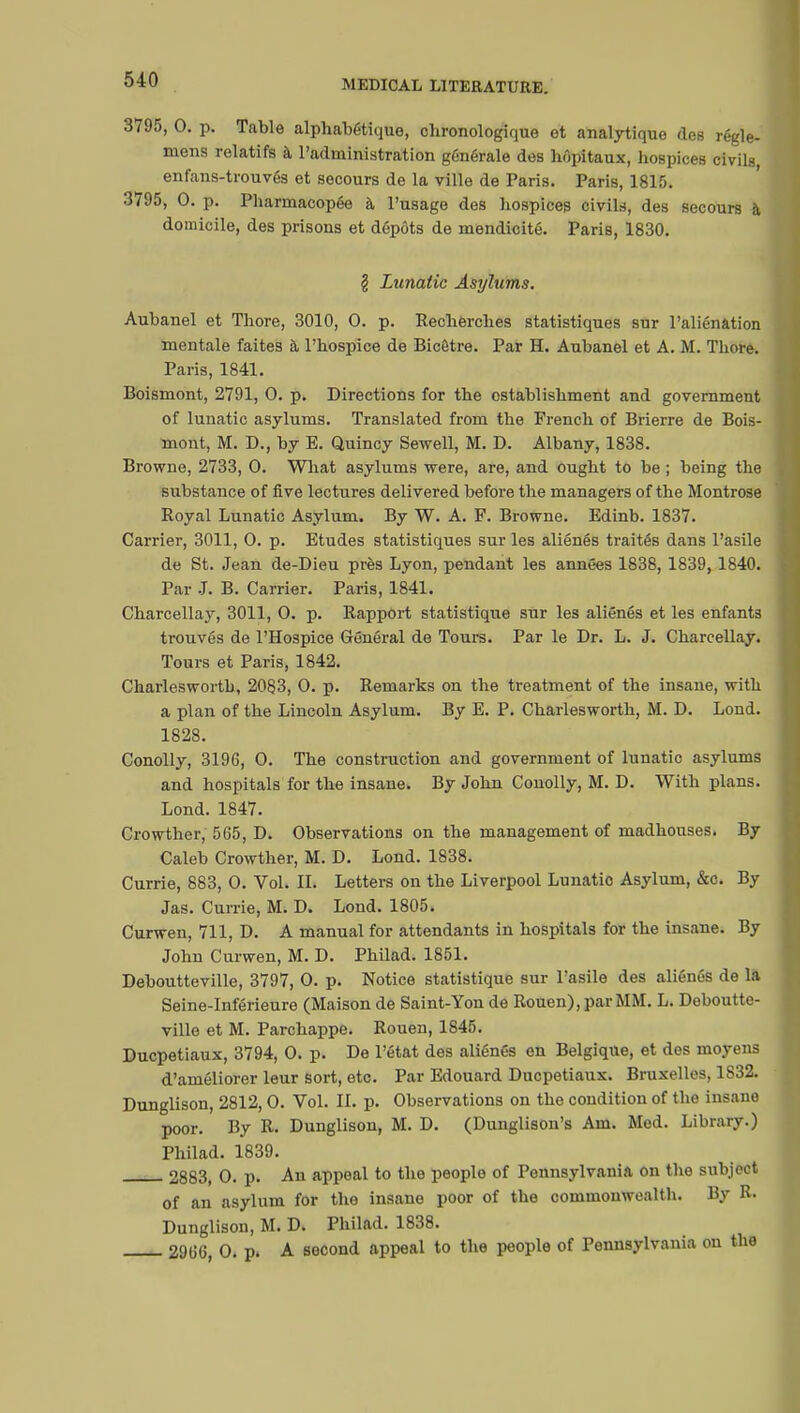 3795, 0. p. Table alphabétique, chronologique et analytique des régi, mens relatifs à l'administration générale des hôpitaux, hospices civils, en fans-trouvés et secours de la ville de Paris. Paris, 1815. 3795, 0. p. Pharmacopée à l'usage des hospices civils, des secours à domicile, des prisons et dépôts de mendicité. Paris, 1830. § Lunatic Asylums. Aubanel et Thore, 3010, 0. p. Recherches statistiques sur l'aliénation mentale faites à l'hospice de Bicôtre. Par H. Aubanel et A. M. Thore. Paris, 1841. Boismont, 2791, 0. p. Directions for the establishment and government of lunatic asylums. Translated from the French of Brierre de Bois- mont, M. D., by E. Quincy Sewell, M. D. Albany, 1838. Browne, 2733, 0. What asylums were, are, and ought to be ; being the substance of five lectures delivered before the managers of the Montrose Royal Lunatic Asylum. By W. A. F. Browne. Edinb. 1837. Carrier, 3011, 0. p. Etudes statistiques sur les aliénés traités dans l'asile de St. Jean de-Dieu près Lyon, pendant les années 1838, 1839, 1840. Par J. B. Carrier. Paris, 1841. Charcellay, 3011, 0. p. Rapport statistique sur les aliénés et les enfants trouvés de l'Hospice Général de Tours. Par le Dr. L. J. Charcellay. Tours et Paris, 1842. Charleswortb, 20§3, 0. p. Remarks on the treatment of the insane, with a plan of the Lincoln Asylum. By E. P. Charlesworth, M. D. Lond. 1828. Conolly, 3196, 0. The construction and government of lunatic asylums and hospitals for the insane. By John Conolly, M. D. With plans. Lond. 1847. Crowther, 565, D. Observations on the management of madhouses. By Caleb Crowther, M. D. Lond. 1838. Currie, 883, 0. Vol. IL Letters on the Liverpool Lunatic Asylum, &c. By Jas. Currie, M. D. Lond. 1805. Curwen, 711, D. A manual for attendants in hospitals for the insane. By Johu Curwen, M. D. Philad. 1851. Deboutteville, 3797, 0. p. Notice statistique sur l'asile des aliénés de la Seine-Inférieure (Maison de Saint-Yon de Rouen), par MM. L. Deboutte- ville et M. Parchappe. Rouen, 1845. Ducpetiaux, 3794, 0. p. De l'état des aliénés on Belgique, et des moyens d'améliorer leur sort, etc. Par Edouard Ducpetiaux. Bruxelles, 1832. Dunglison, 2812,0. Vol. II. p. Observations on the condition of the insane poor. By R. Dunglison, M. D. (Dunglison's Am. Med. Library.) Philad. 1839. 2883, 0. p. An appeal to the people of Pennsylvania on the subject of an asylum for the insane poor of the commonwealth. By R. Dunglison, M. D. Philad. 1838. 2966, 0. p. A second appeal to the people of Pennsylvania on the