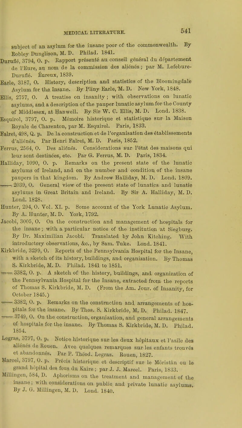 subject of an asylum for the insane poor of the commonwealth. By Robley Dunglison, M. D. Philad. 1841. Durulié, 3794, 0. p. Rapport présenté au conseil général du département de l'Eure, au nom de la commission des aliénés ; par M. Lefebure- Duruflé. Éureux, 1839. Earle, 3187, 0. History, description and statistics of the Bloomingdale Asylum for the Insane. By Pliny Earle, M. D. New York, 1848. Ellis, 2757, 0. A treatise on insanity ; with observations on lunatic asylums, and a description of the pauper lunatic asylum for the County of Middlesex, at Hanwell. By Sir W. C. Ellis, M. D. Lond. 1838. Esquirol, 3797, 0. p. Mémoire historique et statistique sur la Maison Royale de Charenton, par M. Esquirol. Paris, 1833. Falret, 498, Q. p. De la construction et de l'organisation des établissements d'aliénés. Par Henri Falret, M. D. Paris, 1852. Ferrus, 2564, 0. Des aliénés. Considerations sur l'état des maisons qui leur sont destinées, etc. Par G. Ferrus, M. D. Paris, 1834. Halliday, 1090, 0. p. Remarks on the present state of the lunatic asylums of Ireland, and on the number and condition of the insane paupers in that kingdom. By Andrew Halliday, M. D. Lond. 1809. 2039, 0. General view of the present state of lunatics and lunatio asylums in Great Britain and Ireland. By Sir A. Halliday, M. D. Lond. 1828. Hunter, 294, 0. Vol. XI. p. Some account of the York Lunatic Asylum. By A. Hunter, M. D. York, 1792. Jacobi, 3005, 0. On the construction and management of hospitals for the insane ; with a particular notice of the institution at Siegburg. By Dr. Maximilian Jacobi. Translated by John Kitching. With introductory observations, &c, by Sam. Tuke. Lond. 1841. Kirkbride, 3299, 0. Reports of the Pennsylvania Hospital for the Insane, with a sketch of its history, buildings, and organization. By Thomas S. Kirkbride, M. D. Philad. 1841 to 1851. -.— 3382, 0. p. A sketch of the history, buildings, and organization of the Pennsylvania Hospital for the Insane, extracted from the reports of Thomas S. Kirkbride, M. D. (From the Am. Jour, of Insanity, for October 1845.) 3382, 0. p. Remarks on the construction and arrangements of hos- pitals for the insane. By Thos. S. Kirkbride, M. D. Philad. 1847. 3749, 0. On the construction, organization, and general arrangements of hospitals for the insane. By Thomas S. Kirkbride, M. D. Philad. 1854. Legras, 3797, 0. p. Notice historique sur les deux hôpitaux et l'asile des aliénés de Rouen. Avec quelques remarques sur les enfants trouvés et abandonnés. Par P. Théod. Legras. Rouen, 1827. Marcel, 3797, 0. p. Précis historique et descriptif sur le Môristân ou le grand hôpital des fous du Kaire ; par J. J. Marcel. Paris, 1833. Millingen, 584, D. Aphorisms on the treatment and management of the insane ; with considerations on publio and private lunatic asylums. By J. Q. Millingen, M. D. Lond. 1840.