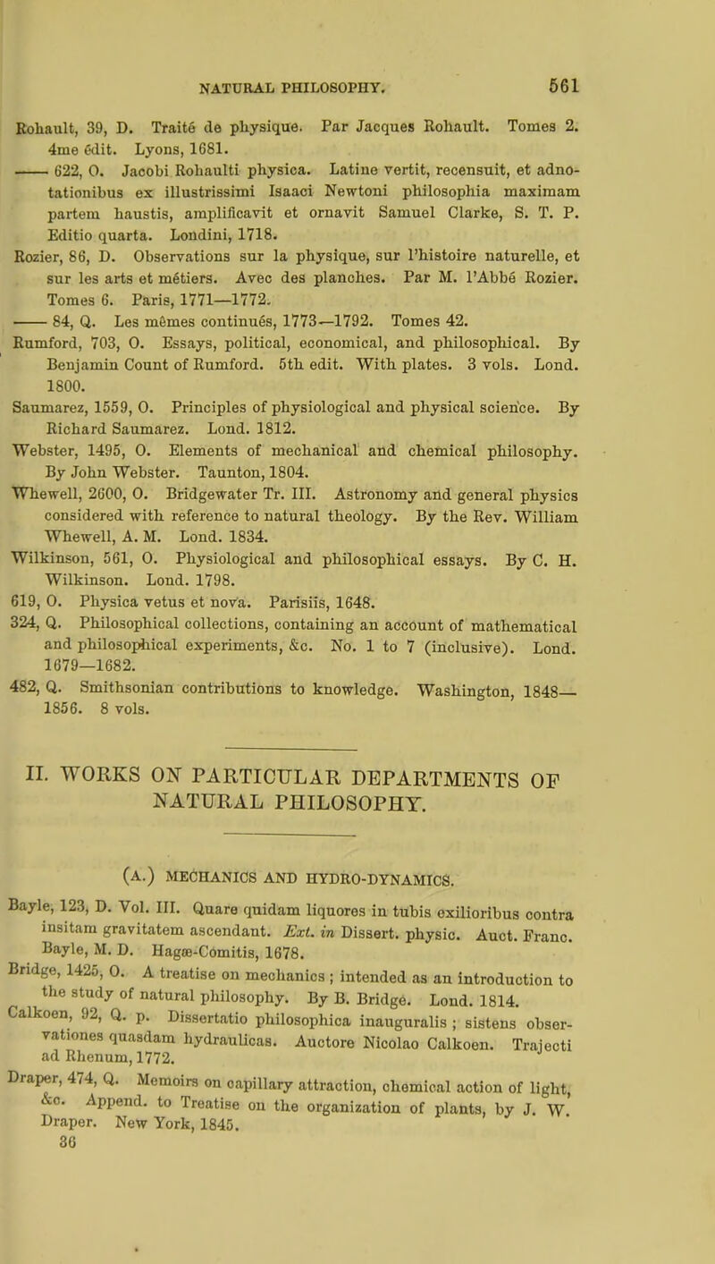 Roliault, 39, D. Traité de physique. Par Jacques Rohault. Tomes 2. 4me edit. Lyons, 1681. 622, 0. Jacobi Roliaulti physica. Latine vertit, recensuit, et adno- tationibus ex illustrissimi Isaaci Newtoni pbilosophia maximam partem haustis, amplificavit et ornavit Samuel Clarke, S. T. P. Editio quarta. Londini, 1718. Rozier, 86, D. Observations sur la physique, sur l'histoire naturelle, et sur les arts et métiers. Avec des planches. Par M. l'Abbé Rozier. Tomes 6. Paris, 1771—1772. 84, Q. Les mômes continués, 1773—1792. Tomes 42. Rumford, 703, 0. Essays, political, economical, and philosophical. By Benjamiu Count of Rumford. 5th edit. With plates. 3 vols. Lond. 1800. Saumarez, 1559, 0. Principles of physiological and physical science. By Richard Saumarez. Lond. 1812. Webster, 1495, 0. Elements of mechanical and chemical philosophy. By John Webster. Taunton, 1804. Whewell, 2600, 0. Bridgewater Tr. III. Astronomy and general physics considered with reference to natural theology. By the Rev. William Whewell, A. M. Lond. 1834. Wilkinson, 561, 0. Physiological and philosophical essays. By C. H. Wilkinson. Lond. 1798. 619, 0. Physica vêtus et nova. Parisiis, 1648. 324, Q. Philosophical collections, containing an account of mathematical and philosophical experiments, &c. No. 1 to 7 (inclusive). Lond. 1679—1682. 482, Q. Smithsonian contributions to knowledge. Washington, 1848 1856. 8 vols. II. WORKS ON PARTICULAR DEPARTMENTS OF NATURAL PHILOSOPHY. (A.) MECHANICS AND HYDRO-DYNAMICS. Bayle, 123, D. Vol. III. Quare quidam liquores in tubis exilioribus contra insitam gravitatem ascendant. Ext. in Dissert, physic. Auct. Franc. Bayle, M. D. Hagœ-Comitis, 1678. Bridge, 1425, 0. A treatise on mechanics ; intended as an introduction to the study of natural philosophy. By B. Bridge. Lond. 1814. Calkoen, 92, Q. p. Dissertatio philosophica inauguralis ; sistens obser- vations quasdam hydraulicas. Auctore Nicolao Calkoen. Trajecti ad Rlienum, 1772. Draper, 474, Q. Memoirs on capillary attraction, chemical action of light, &c. Append, to Treatise on the organization of plants, by J. W Draper. New York, 1845. 36