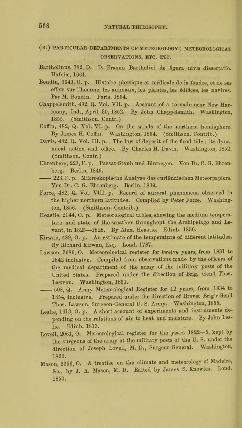 (B.) PARTICULAR DEPARTMENTS OF METEOROLOGY ; METEOROLOGICAL OBSERVATIONS, ETC. ETC. Bartholinus, 782, D. D. Erasmi Bartholini de figura nivis dissertatio. Hafnise, 1661. Boudin, 3649, 0. p. Histoire physique et médicale de la foudre, et de ses effets sur l'homme, les animaux, les plantes, les édifices, les navires. Par M. Boudin. Paris, 1854. Chappelsmith, 482, Q. Vol. VII. p. Account of a tornado near New Har- mony, Ind., April 30, 1852. By John Chappelsmith. Washington, 1855. (Smithson. Contr.) Coffin, 482, Q. Vol. VI. p. On the winds of the northern hemisphere. By James H. Coffin. Washington, 1854. (Smithson. Contrib.) Davis, 482, Q. Vol. III. p. The law of deposit of the flood tide ; its dyna- mical action and office. By Charles H. Davis. Washington, 1852. (Smithson. Contr.) Ehrenberg, 223, F. p. Passat-Staub und Blutregen. Von Dr. C. G. Ehren- berg. Berlin, 1849. 223, F. p. Mikroskopische Analyse des curlandischen Meteorpapiers. Von Dr. C. G. Ehrenberg. Berlin, 1839. Force, 482, Q. Vol. VIII. p. Record of auroral phenomena observed in the higher northern latitudes. Compiled by Peter Force. Washing- ton, 1856. (Smithson. Contrib.) Heastie, 2144, 0. p. Meteorological tables, showing the medium tempera- ture and state of the weather throughout the Archipelago and Le- vant, in 1825—1828. By Alex. Heastie. Edinb. 1830. Kirwan, 489, 0. p. An estimate of the temperature of different latitudes. By Richard Kirwan, Esq. Lond. 1787. Lawson, 3686, 0. Meteorological register for twelve years, from 1831 to 1842 inclusive. Compiled from observations made by the officers of the medical department of the army of the military posts of the United States. Prepared under the direction of Brig. Gen'l Thos. Lawson. Washington, 1851. 508, Q. Army Meteorological Register for 12 years, from 1834 to 1854, inclusive. Prepared under the direction of Brevet Brig'r Gen'l Thos. Lawson, Surgeon-General U. S. Army. Washington, 1855. Leslie, 1613, 0. p. A short account of experiments and instruments de- pending on the relations of air to heat and moisture. By John Les- lie. Edinb. 1813. Lovell, 2061, 0. Meteorological register for the years 1822—5, kept by the surgeons of the army at the military posts of the U. S. under the direction of Joseph Lovell, M. D., Surgeon-General. Washington, 1826. Mason, 3356, 0. A treatise on the climate and meteorology of Madeira, &c., by J. A. Mason, M. D. Edited by James S. Knowles. Lond. 1850.