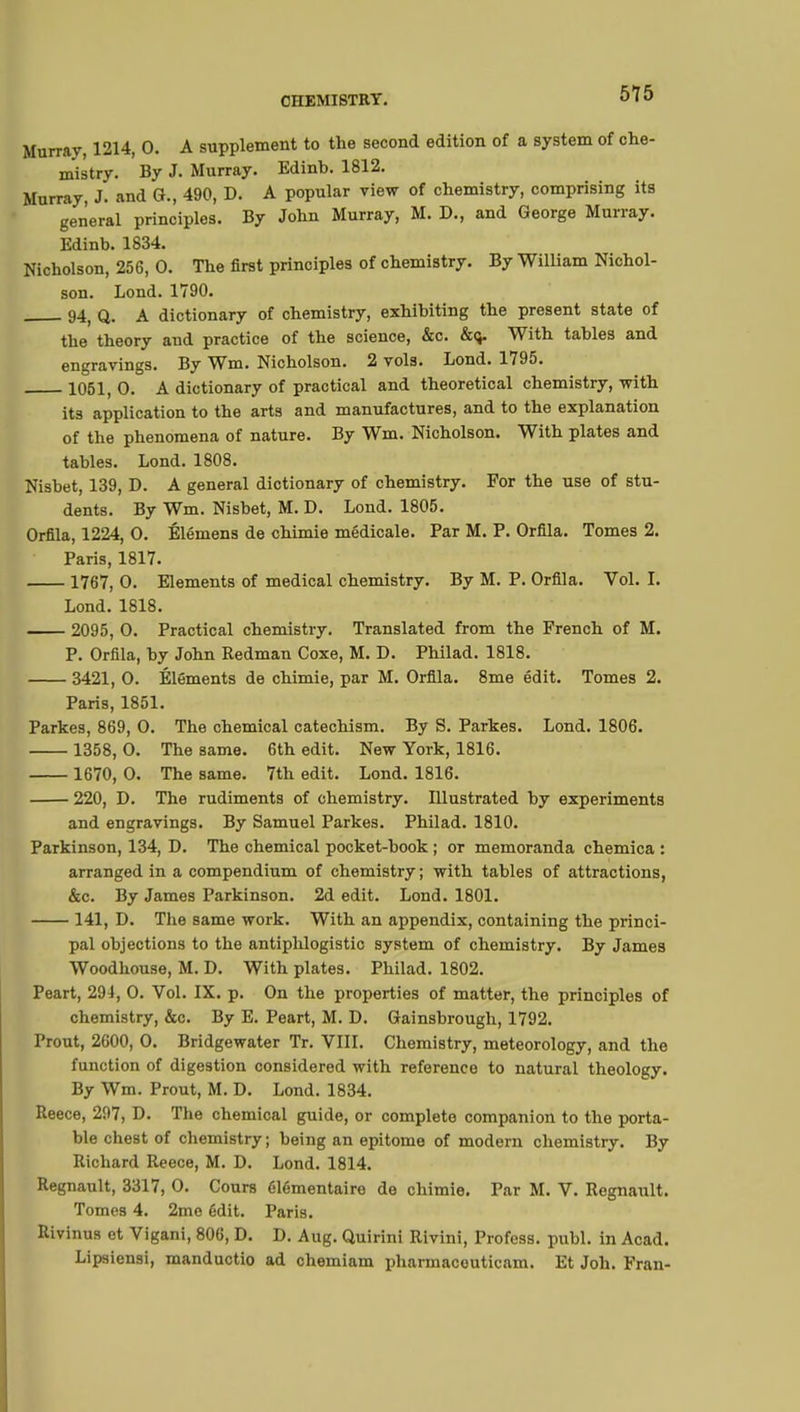 515 Murray, 1214, 0. A supplement to the second edition of a system of che- mistry. By J. Murray. Edinb. 1812. Murray, J. and G., 490, D. A popular view of chemistry, comprising its general principles. By John Murray, M. D., and George Murray. Edinb. 1834. Nicholson, 256, 0. The first principles of chemistry. By William Nichol- son. Lond. 1790. 94; q. A dictionary of chemistry, exhibiting the present state of the theory and practice of the science, &c. &<j. With tables and engravings. By Wm. Nicholson. 2 vols. Lond. 1795. 1051, O. A dictionary of practical and theoretical chemistry, with its application to the arts and manufactures, and to the explanation of the phenomena of nature. By Wm. Nicholson. With plates and tables. Lond. 1808. Nisbet, 139, D. A general dictionary of chemistry. For the use of stu- dents. By Wm. Nisbet, M. D. Lond. 1805. Orfila, 1224, O. Élémens de chimie médicale. Par M. P. Orfila. Tomes 2. Paris, 1817. 1767, O. Elements of medical chemistry. By M. P. Orfila. Vol. L Lond. 1818. 2095, O. Practical chemistry. Translated from the French of M. P. Orfila, by John Redman Coxe, M. D. Philad. 1818. 3421, O. Éléments de chimie, par M. Orfila. 8me édit. Tomes 2. Paris, 1851. Parkes, 869, O. The chemical catechism. By S. Parkes. Lond. 1806. 1358, 0. The same. 6th edit. New York, 1816. 1670, 0. The same. 7th edit. Lond. 1816. 220, D. The rudiments of chemistry. Illustrated by experiments and engravings. By Samuel Parkes. Philad. 1810. Parkinson, 134, D. The chemical pocket-book ; or memoranda chemica : arranged in a compendium of chemistry; with tables of attractions, &c. By James Parkinson. 2d edit. Lond. 1801. 141, D. The same work. With an appendix, containing the princi- pal objections to the antiphlogistic system of chemistry. By James Woodhouse, M. D. With plates. Philad. 1802. Peart, 291, 0. Vol. IX. p. On the properties of matter, the principles of chemistry, &c. By E. Peart, M. D. Gainsbrough, 1792. Prout, 2600, O. Bridgewater Tr. VIII. Chemistry, meteorology, and the function of digestion considered with reference to natural theology. By Wm. Prout, M. D. Lond. 1834. Reece, 297, D. The chemical guide, or complete companion to the porta- ble chest of chemistry ; being an epitome of modern chemistry. By Richard Reece, M. D. Lond. 1814. Regnault, 3317, O. Cours élémentaire de chimie. Par M. V. Regnault. Tomes 4. 2me édit. Paris. Rivinus et Vigani, 806, D. D. Aug. Quirini Rivini, Profess, publ. in Acad. Lipsiensi, manductio ad chemiam pharmacouticam. Et Job. Fran-