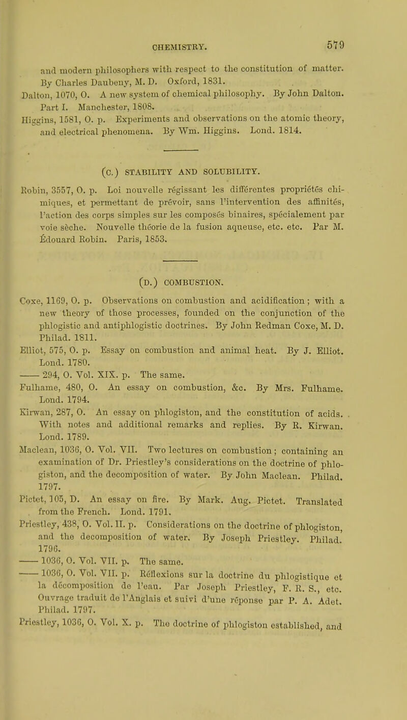 and modern philosophers with respect to the constitution of matter. By Charles Daubeuy, M. D. Oxford, 1831. Dalton, 1070, 0. A new system of chemical philosophy. By John Dalton. Tart I. Manchester, 1808. ffiggins, 1581, 0. p. Experiments and observations on the atomic theory, and electrical phenomena. By Wm. Higgins. Lond. 1814. (C.) STABILITY AND SOLUBILITY. Robin, 3557, O. p. Loi nouvelle régissant les différentes propriétés chi- miques, et permettant de prévoir, sans l'intervention des affinités, l'action des corps simples sur les composés binaires, spécialement par voie sèche. Nouvelle théorie de la fusion aqueuse, etc. etc. Par M. Edouard Robin. Paris, 1853. (D.) COMBUSTION. Coxe, 1169, 0. p. Observations on combustion and acidification; with a new theory of those processes, founded on the conjunction of the phlogistic and antiphlogistic doctrines. By John Redman Coxe, M. D. Philad. 1811. Elliot, 575, 0. p. Essay on combustion and animal heat. By J. Elliot. Lond. 1780. 294, 0. Vol. XIX. p. The same. Fulhame, 480, 0. An essay on combustion, &c. By Mrs. Fulhanie. Lond. 1794. Kirwan, 287, 0. An essay on phlogiston, and the constitution of acids. With notes and additional remarks and replies. By R. Kirwan. Lond. 1789. Maclean, 1036, 0. Vol. VII. Two lectures on combustion ; containing an examination of Dr. Priestley's considerations on the doctrine of phlo- giston, and the decomposition of water. By John Maclean. Philad. 1797. Pictet, 105, D. An essay on fire. By Mark. Aug. Pictet. Translated from the French. Lond. 1791. Priestley, 438, 0. Vol. II. p. Considerations on the doctrine of phlogiston and the decomposition of water. By Joseph Priestley. Philad. 1796. 1036, 0. Vol. VII. p. The same. 1036, 0. Vol. VII. p. Réflexions sur la doctrine du phlogistique et la décomposition do l'eau. Par Joseph Priestley, F. R. S., etc. Ouvrage traduit de l'Anglais et suivi d'une réponse par P. A. Adet Philad. 1797. Priestley, 1036, 0. Vol. X. p. Tho doctrine of phlogiston established, and