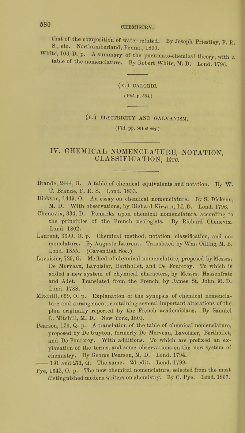 CHEMISTRY. that of the composition of water refuted. By Joseph Priestley, F. R. S., etc. Northumberland, Penna., 1800. White, 106, D. p. A summary of the pneumato-chemical theory, with a table of the nomenclature. By Robert White, M. D. Lond. 1796. (e.) CALORIC. {Vid. p. 561.) (f.) electricity and galvanism. {Vid. pp. 501 et seq.) IV. CHEMICAL NOMENCLATURE, NOTATION CLASSIFICATION, Etc. Brande, 2444, O. A table of chemical equivalents and notation. By W. T. Brande, F. R. S. Lond. 1833. Dickson, 1449, O. An essay on chemical nomenclature. By S. Dickson, M. D. With observations, by Richard Kirwan, LL.D. Lond. 1796. Chenevix, 334, D. Remarks upon chemical nomenclature, according to the principles of the French neologists. By Richard Chenevix. Lond. 1802. Laurent, 3699, O. p. Chemical method, notation, classification, and no- menclature. By Auguste Laurent. Translated by Wm. Odling, M. B. Lond. 1855. (Cavendish Soc.) Lavoisier, 729, O. Method of chymical nomenclature, proposed by Messrs. De Morveau, Lavoisier, Berthollet, and De Fourcroy. To which is added a new system of chymical characters, by Messrs. Hassenfratz and Adet. Translated from the French, by James St. John, M. D. Lond. 1788. Mitchill, 659, O. p. Explanation of the synopsis of chemical nomencla- ture and arrangement, containing several important alterations of the plan originally reported by the French academicians. By Samiiel L. Mitchill, M. D. New York, 1801. Pearson, 126, Q. p. A translation of the table of chemical nomenclature, proposed by De Guyton, formerly De Morveau, Lavoisier, Berthollet, and De Fourcroy. With additions. To which are prefixed an ex- planation of the terms, and some observations on the new system of chemistry. By George Pearson, M. D. Lond. 1794. 191 and 271, Q. The same. 2d edit. Loud. 1799. Pye, 1642, O. p. The new chemical nomenclature, selected from the most distinguished modern writers on chemistry. By C. Pye. Lond. 1807.