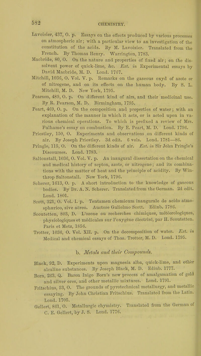 532 Lavoisier, 437, 0. p. Essays on the effects produced by various processes on atmospheric air ; with a particular view to an investigation of the constitution of the acids. By M. Lavoisier. Translated from the French. By Thomas Henry. Warrington, 1783. Macbride, 80, 0. On the nature and properties of fixed air ; on the dis- solvent power of quick-lime, &c. Ext. in Experimental essays by David Macbride, M. D. Lond. 1767. Mitchill, 1036, 0. Vol. V. p. Remarks on the gaseous oxyd of azote or of nitrogene, and on its effects on the human body. By S. L. Mitchill, M. D. New York, 1795. Pearson, 489, 0. p. On different kind of airs, and their medicinal use. By R. Pearson, M. D. Birmingham, 1795. Peart, 469, 0. p. On the composition and properties of water ; with an explanation of the manner in which it acts, or is acted upon in va- rious chemical operations. To which is prefixed a review of Mrs. Fulhame's essay on combustion. By E. Peart, M. D. Lond. 1796. Priestley, 150, 0. Experiments and observations on different kinds of air. By Joseph Priestley. 3d edit. 6 vols. Lond. 1781—86. Pringle, 115, 0. On the different kinds of air. Ext. in Sir John Pringle's Discourses. Lond. 1783. Saltonstall, 1036, 0. Vol. V. p. An inaugural dissertation on the chemical and medical history of septon, azote, or nitrogene ; and its combina- tions with the matter of heat and the principle of acidity. By Win- throp Saltonstall. New York, 1796. Scherer, 1613, 0. p. A short introduction to the knowledge of gaseous bodies. By Dr. A. N. Scherer. Translated from the German. 2d edit. Lond. 1801. Scott, 321, 0. Vol. I. p. Tentamen chemicum inaugurale de acido atmo- sphœrico, sive aëreo. Auctore Gulielmo Scott. Edinb. 1786. Scoutetten, 803, D. L'ozone ou recherches chimiques, météorologiques, physiologiques et médicales sur l'oxygène électrisé, par H. Scoutetten. Paris et Metz, 1856. Trotter, 1036, 0. Vol. XII. p. On the decomposition of water. Ext. iri Medical and chemical essays of Thos. Trotter, M. D. Lond. 1795. b. Metals and their Compounds. Black, 92, D. Experiments upon magnesia alba, quick-lime, and other alcaline substances. By Joseph Black, M. D. Edinb. 1777. Born, 263, Q. Baron Inigo Born's new process of amalgamation of gold and silver ores, and other metallic mixtures. Lond. 1791. Fritschius, 53, 0. The grounds of pyrotechnical metallurgy, and metallic essaying. By John Christian Fritschius. Translated from the Latin. Lond. 1705. Gellert, 861, 0. Métallurgie chymistry. Translated from the German of C. E. Gellert, by J. S. Lond. 1776.