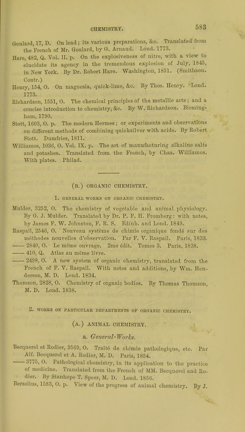 Goulard, 17, D. On lead ; its various preparations, &c. Translated from the French of Mr. Goulard, by G. Arnaud. Lond. 1773. Hare, 482, Q. Vol. IL p. On the explosiveness of nitre, with a view to elucidate its agency in the tremendous explosion of July, 1845, in New York. By Dr. Robert Hare. Washington, 1851. (Smithson. Contr.) Henry, 154, 0. On magnesia, quick-lime, &c. By Thos. Henry. 'Lond. 1773. . Richardson, 1551, 0. The chemical principles of the metallic arts ; and a concise introduction to chemistry, &c. By W. Richardson. Birming- ham, 1790. Stott, 1603, 0. p. The modern Hermes ; or experiments and observations on different methods of combining quicksilver with acids. By Robert Stott. Dumfries, 1811. Williamos, 1036, 0. Vol. IX. p. The art of manufacturing alkaline salts and potashes. Translated from the French, by Chas. Williamos. With plates. Philad. (B.) ORGANIC CHEMISTRY. 1. GENERAL WORKS ON ORGANIC CHEMISTRY. Mulder, 3252, 0. The chemistry of vegetable and animal physiology. By G. J. Mulder. Translated by Dr. P. F. H. Fromberg : with notes, by James F. W. Johnston, F. R. S. Edinb. and Lond. 1849. Raspail, 2546, 0. Nouveau système de chimie organique fondé sur des méthodes nouvelles d'observation. Par F. V. Raspail. Paris, 1833. 2840, 0. Le mSme ouvrage. 2me édit. Tomes 3. Paris, 1838. 410, Q. Atlas au môme livre. 2498, 0. A new system of organic chemistry, translated from the French of F. V. Raspail. With notes and additions, by Wm. Hen- derson, M. D. Lond. 1834. Thomson, 2828, 0. Chemistry of organic bodies. By Thomas Thomson, M. D. Lond. 1838. 2. WORKS ON PARTICULAR DEPARTMENTS OF ORGANIC CHEMISTRY. (a.) animal chemistry. a. General-Works. Becquerel et Rodier, 3569, 0. Traité de chimie pathologique, etc. Par Alf. Becquerel et A. Rodier, M. D. Paris, 1854. 3775,0. Pathological chemistry, in its application to the practice of medicine. Translated from the French of MM. Becquerel and Ro- dier. By Stanhope T. Speer, M. D. Lond. 1856. Berzelius, 1583, 0. p. View of the progress of animal chemistry. By J.