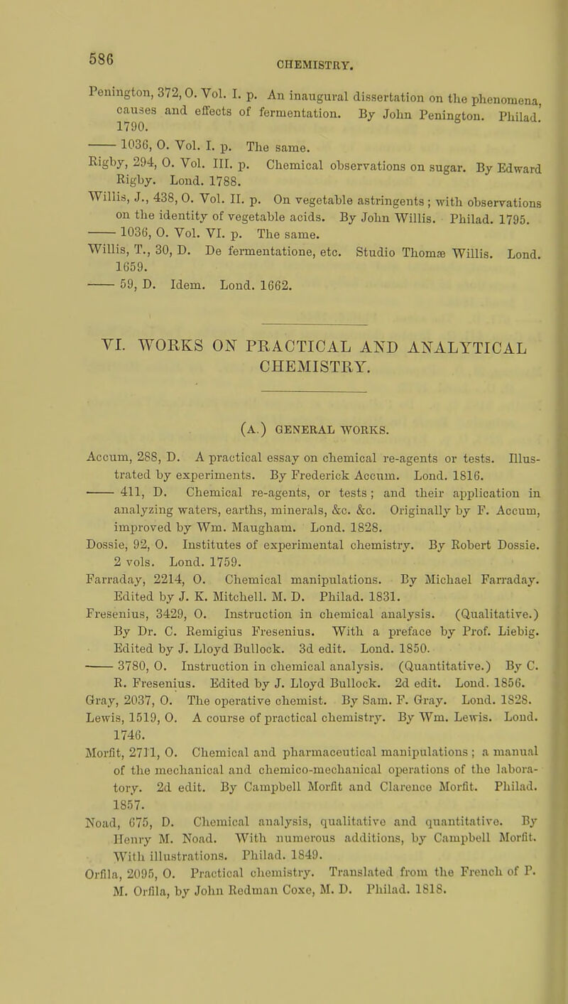 CHEMISTRY. Penington, 372,0. Vol. I. p. An inaugural dissertation on the phenomena, causes and effects of fermentation. By John Penington. Philad' 1790. 1030, 0. Vol. t p. The same. Rigby, 294, 0. Vol. III. p. Chemical observations on sugar. By Edward Rigby. Lond. 1788. Willis, J., 438, 0. Vol. II. p. On vegetable astringents ; with observations on the identity of vegetable acids. By John Willis. Philad. 1795. 1036, 0. Vol. VI. p. The same. Willis, T., 30, D. De fermentatione, etc. Studio Thomœ Willis. Lond. 1659. 59, D. Idem. Lond. 1662. VI. WORKS ON PRACTICAL AND ANALYTICAL CHEMISTRY. (a.) general works. Accum, 28S, D. A practical essay on chemical re-agents or tests. Illus- trated by experiments. By Frederick Accum. Lond. 1816. 411, D. Chemical re-agents, or tests ; and their application in analyzing waters, earths, minerals, &c. &c. Originally by F. Accum, improved by Wm. Maugham. Lond. 182S. Dossie, 92, 0. Institutes of experimental chemistry. By Robert Dossie. 2 vols. Lond. 1759. Farraday, 2214, 0. Chemical manipulations. By Michael Farraday. Edited by J. K. Mitchell. M. D. Philad. 1831. Fresenius, 3429, O. Instruction in chemical analysis. (Qualitative.) By Dr. C. Remigius Fresenius. With a preface by Prof. Liebig. Edited by J. Lloyd Bullock. 3d edit. Lond. 1850. 3780, 0. Instruction in chemical analysis. (Quantitative.) By C. R. Fresenius. Edited by J. Lloyd Bullock. 2d edit. Lond. 1856. Gray, 2037, 0. The operative chemist. By Sam. F. Gray. Lond. 1828. Lewis, 1519, 0. A course of practical chemistry. By Wm. Lewis. Loud. 1746. Morfit, 2711, 0. Chemical and pharmaceutical manipulations ; a manual of the mechanical and chemico-mechanical operations of the labora- tory. 2d edit. By Campbell Morfit and Clarence Morfit. Philad. 1857. Noad, 675, D. Chemical analysis, qualitative and quantitative. By Henry M. Noad. With numerous additions, by Campbell Morfit. With illustrations. Philad. 1849. Orfila, 2095, 0. Practical chemistry. Translated from the French of P. M. Orfila, by John Redman Coxe, M. D. Philad. 1818.