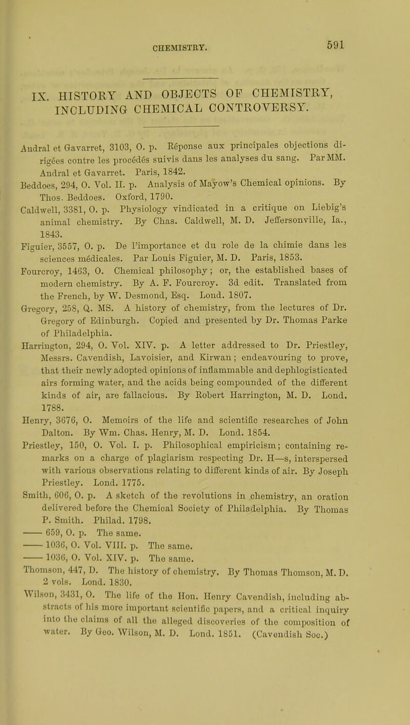 IX HISTORY AND OBJECTS OF CHEMISTRY, INCLUDING CHEMICAL CONTROVERSY. Audral et Gavarret, 3103, 0. p. Réponse aux principales objections di- rigées contre les procédés suivis dans les analyses du sang. Par MM. Andral et Gavarret. Paris, 1842. Beddoes, 294, 0. Vol. IL p. Analysis of Mayow's Chemical opinions. By Thos. Beddoes. Oxford, 1790. Caldwell, 3381, 0. p. Physiology vindicated in a critique on Liehig's animal chemistry. By Chas. Caldwell, M. D. Jeflersonville, la., 1843. Figuier, 3557, 0. p. De l'importance et du role de la chimie dans les sciences médicales. Par Louis Figuier, M. D. Paris, 1853. Fourcroy, 1463, 0. Chemical philosophy ; or, the established bases of modern chemistry. By A. F. Fourcroy. 3d edit. Translated from the French, by W. Desmond, Esq. Loud. 1807. Gregory, 258, Q. MS. A history of chemistry, from the lectures of Dr. Gregory of Edinburgh. Copied and presented by Dr. Thomas Parke of Philadelphia. Harrington, 294, 0. Vol. XIV. p. A letter addressed to Dr. Priestley, Messrs. Cavendish, Lavoisier, and Kirwan ; endeavouring to prove, that their newly adopted opinions of inflammable and dephlogisticated airs forming water, and the acids being compounded of the different kinds of air, are fallacious. By Robert Harrington, M. D. Lond. 1788. Henry, 3676, 0. Memoirs of the life and scientific researches of John Dalton. By Wm. Chas. Henry, M. D. Lond. 1854. Priestley, 150, 0. Vol. I. p. Philosophical empiricism; containing re- marks on a charge of plagiarism respecting Dr. H—s, interspersed with various observations relating to different kinds of air. By Joseph Priestley. Lond. 1775. Smith, 606, 0. p. A sketch of the revolutions in chemistry, an oration delivered before the Chemical Society of Philadelphia. By Thomas P. Smith. Philad. 1798. 659, 0. p. The same. 1036, 0. Vol. VIII. p. The same. 1036, 0. Vol. XIV. p. The same. Thomson, 447, D. The history of chemistry. By Thomas Thomson, M. D. 2 vols. Lond. 1830. Wilson, 3431, 0. The life of the Hon. Henry Cavendish, including ab- stracts of his more important scientific papers, and a critical inquiry into the claims of all the alleged discoveries of tho composition of water. By Geo. Wilson, M. D. Lond. 1851. (Cavendish Soc.)