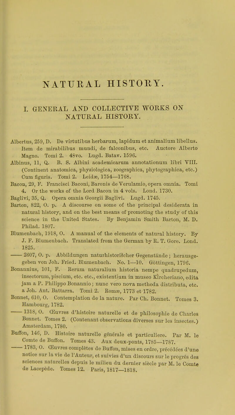 NATURAL HISTORY. I. GENERAL AND COLLECTIVE WORKS ON NATURAL HISTORY. Albertus, 259, D. De virtutibus herbarum, lapidum et animalium libellus. Item de niirabilibus mundi, de falconibus, etc. Auctore Alberto Magno. Tomi 2. 48vo. Lugd. Batav. 1596. Albinus, 11, Q. B. S. Albini academicarum annotationum libri VIII. (Continent anatomica, physiologica, zoographica, phytographica, etc.) Cum figuris. Tomi 2. Leidse, 1754—1768. Bacon, 29, F. Francisci Baconi, Baronis de Verulamio, opera omnia. Tomi 4. Or the works of the Lord Bacon in 4 vols. Lond. 1730. Baglivi, 35, Q. Opera omnia Georgii Baglivi. Lugd. 1745. Barton, 822, 0. p. A discourse on some of the principal desiderata in natural history, and on the best means of promoting the study of this science in the United States. By Benjamin Smith Barton, M. D. Philad. 1807. Blumenbach, 1918, 0. A manual of the elements of natural history. By J. F. Blumenbach. Translated from the German by R. T. Gore. Lond. 1825. 2607, 0. p. Abbildungen naturhistoriâcher Gegenstiinde ; herausge- geben von Joh. Fried. Blumenbach. No. 1—10. Gôttingen, 1796. Bonannius, 101, F. Rerum naturalium historia nempo quadrupedum, insectorum, piscium, etc. etc., existentium in museo Kircheriano, édita jam a P. Philippo Bonannio ; nunc vero nova methoda distributa, etc. a Joh. Ant. Battarra. Tomi 2. Roma;, 1773 et 1782. Bonnet, 610, 0. Contemplation de la nature. Par Ch. Bonnet. Tomes 3. Hambourg, 1782. 1318, 0. Œuvres d'histoire naturelle et de philosophie de Charles Bonnet. Tomes 2. (Contenant observations diverses sur les insectes.) Amsterdam, 1780. Buffon, 146, D. Histoire naturelle générale et particulière. Par M. le Comte do Buffon. Tomes 43. Aux deux-ponts, 1785—1787. 1783, 0. Œuvres complètes de Buffon, mises en ordre, précédées d'une notice sur la vie de l'Auteur, et suivies d'un discours sur le progrés des sciences naturelles depuis le milieu du dernier siècle par M. le Comte de Lacepôde. Tomes 12. Paris, 1817—1818.