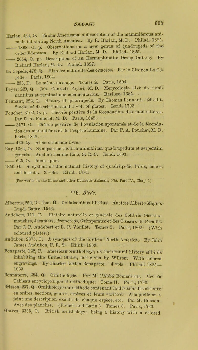 Harlan, 4(J4, 0. Fauna Amoricana, a description of the mammiferous ani- mals inhabiting North America. By R. Harlan, M. D. Philad. 1825. 18(38, 0. p. Observations on a new genus of quadrupeds of the order Edentata. By Richard Harlan, M. D. Philad. 1825. 2054, 0. p. Description of an Hermaphrodite Orang Outang. By Richard Harlan, M. D. Philad. 1827. La Cepède, 478, Q. Histoire naturelle des cétacées. Par le Citoyen La Ce- pède. Paris, 1S04. 253, D. Le même ouvrage. Tomes 2. Paris, 1804. Peyer, 229, Q. Joh. Conradi Peyeri, M. D. Merycologia sive de rumi- nantibus et ruminatione commentarius. Basilese, 1685. • Pennant, 222, Q. History of quadrupeds. By Thomas Pennant. 3d edit. 2 vols, of descriptions and 1 vol. of plates. Loud. 1793. Pouchet, 3102, O. p. Théorie positive de la fécondation des mammifères. Par F. A. Pouchet, M. D. Paris, 1842. 3171, 0. Théorie positive de l'ovulation spontanée et de la féconda- tion des mammifères et de l'espèce humaine. Par F. A. Pouchet, M. D. Paris, 1847. 460, Q. Atlas au môme livre. Ray, 1364, 0. Synopsis methodica animalium quadrupedum et serpentini generis. Auctore Joanne Raio, S. R. S. Lond. 1693. 625, 0. Idem opus. 1350, 0. A system of the natural history of quadrupeds, birds, fishes, and insects. 3 vols. Edinb. 1791. (For works on the Horse and other Domestic Animals, Vid. Part IV., Chap I.) **b. Birds. Albertus, 259, D. Tom. II. De falconibus libellus. Auctore Alberto Magno. Lugd. Batav. 1596. Audebert, 111, F. Histoire naturelle et générale des Colibris Oiseaux- mouches, Jacamars, Promerops, Grimperaux et des Oiseaux de Paradis. Par J. P. Audebert et L. P. Vieillot. Tomes 3. Paris, 1802. (With coloured plates.) Audubon, 2875, 0. A synopsis of the birds of North America. By John James Audubon, F. R. S. Edinb. 1839. Bonaparte, 122, F. American ornithology ; or, the natural history of birds inhabiting the United States, not given by Wilson. With colored engravings. By Charles Lucien Bonaparte. 4 vols. Philad. 1825— 1833. Bonnaterre, 284, Q. Ornithologie. Par M. l'Abbé Bonnaterre. Ext. in Tableau encyclopédique et méthodique. Tome II. Paris, 1790. Brisson, 237, Q. Ornithologie ou méthode contenant la division des oiseaux en ordres, sections, genres, espèces et leurs variétés. A laquelle on a joint une description exacte de chaque espèce, etc. Par M. Brisson. Avec des planches. (French and Latin.) Tomes 6. Paris, 1760. Graves, 3365, 0. British ornithology; being a history with a colored