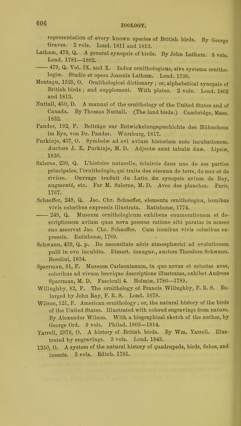 60G ZOOLOGY. representation of every known species of British birds. By George Graves. 2 vols. Lond. 1811 and 1813. Latham, 479, Q. A general synopsis of birds. By John Latham. 8 vols Lond. 1781—1802. 479, Q. Vol. IX. and X. Index ornithologicus, sive systema ornitho- logiae. Studio et opera Joannis Latham. Lond. 1790. Montagu, 1525 , 0. Ornithological dictionary ; or, alphabetical synopsis of British birds ; and supplement. With plates. 2 vols. Lond. 1802 and 1813. Nuttall, 450, D. A manual of the ornithology of the United States and of Canada. By Thomas Nuttall. (The land birds.) Cambridge, Mass. 1832. Pander, 192, F. Beitrage zur Entwickelungsgeschichte des Hûhnchens im Eye, von Dr. Pander. Wiirzburg, 1817. Purkinje, 437, O. Symbolae ad ovi avium historiam ante incubationem. Auctore J. E. Purkinje, M. D. Adjectae sunt tabulae duae. Lipsiœ, 1830. Salerne, 230, Q. L'histoire naturelle, éclaircie dans une de ses parties principales, l'ornithologie, qui traite des oiseaux de terre, de mer et de rivière. Ouvrage traduit du Latin du synopsis avium de Ray, augmenté, etc. Far M. Salerne, M. D. Avec des planches. Paris, 1767. Schaeffer, 249, Q. Jac. Chr. Schaeffer, elementa ornithologica, iconibus vivis coloribus expressis illustrata. Ratisbonœ, 1774. 249, Q. Museum ornithologicum exhibens enumerationem et de- scriptionem avium quas nova prorsus ratione sibi paratas in museo suo asservat Jac. Chr. Schaeffer. Cum iconibus vivis coloribus ex- pressis. Ratisbonae, 1789. Schwann, 439, Q. p. De necessitate aëris atmosphserici ad evolutionem pulli in ovo incubito. Dissert, inaugur., auctore Theodoro Schwann. Berolini, 1834. Sparrman, 91, F. Museum Carlsonianum, in quo novas et selectas aves, coloribus ad vivum brevique descriptione illustratas, exhibet Andreas Sparrman, M. D. Fasciculi 4. Holmise, 1786—1789. Willughby, 82, F. The ornithology of Francis Willughby, F. R. S. En- larged by John Ray, F. R. S. Lond. 1678. Wilson, 121, F. American ornithology ; or, the natural history of the birds of the United States. Illustrated with colored engravings from nature. By Alexander Wilson. With a biographical sketch of the author, by George Ord. 9 vols. Philad. 1803—1814. Yarrell, 2976, O. A history of British birds. By Wm. Yarrell. Illus- trated by engravings. 3 vols. Lond. 1843. 1350, O. A system of the natural history of quadrupeds, birds, fishes, and insects. 3 vols. Edinb. 1791.