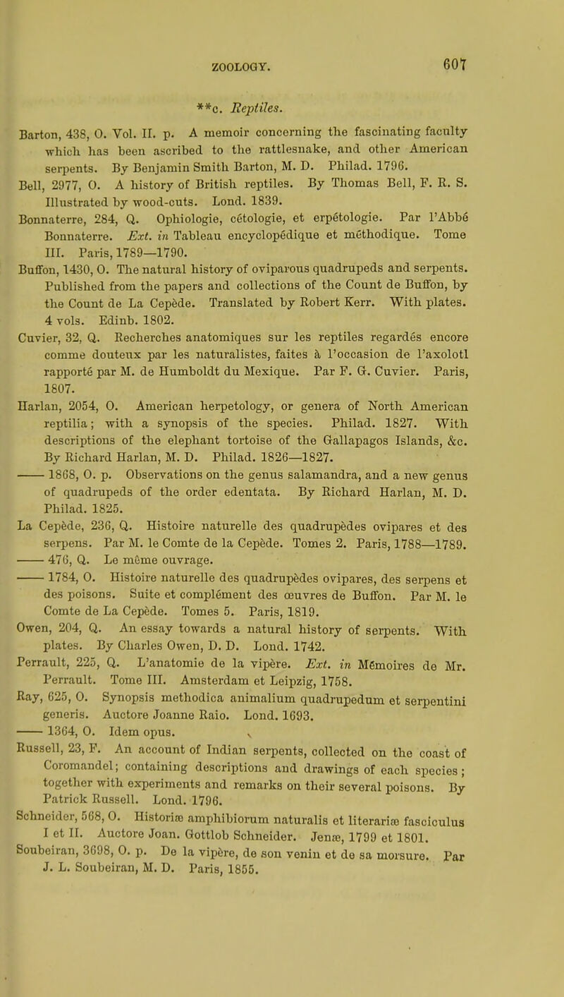 60? **c. Reptiles. Barton, 438, 0. Vol. II. p. A memoir concerning the fascinating faculty which has been ascribed to the rattlesnake, and other American serpents. By Benjamin Smith Barton, M. D. Philad. 1796. Bell, 2977, 0. A history of British reptiles. By Thomas Bell, F. R. S. Illustrated by wood-cuts. Lond. 1839. Bonnaterre, 284, Q. Ophiologie, cétologie, et erpétologie. Par l'Abbé Bonnaterre. Ext. in Tableau encyclopédique et méthodique. Tome EL Paris, 1789—1790. Buffon, 1430, 0. The natural history of oviparous quadrupeds and serpents. Published from the papers and collections of the Count de Buffon, by the Count de La Cepède. Translated by Robert Kerr. With plates. 4 vols. Edinb. 1802. Cuvier, 32, Q. Recherches anatomiques sur les reptiles regardés encore comme douteux par les naturalistes, faites à l'occasion de l'axolotl rapporté par M. de Humboldt du Mexique. Par F. G. Cuvier. Paris, 1807. Harlan, 2054, 0. American herpetology, or genera of North American reptilia ; with a synopsis of the species. Philad. 1827. With descriptions of the elephant tortoise of the Gallapagos Islands, &c. By Richard Harlan, M. D. Philad. 1826—1827. 1868, 0. p. Observations on the genus salamandra, and a new genus of quadrupeds of the order edentata. By Richard Harlan, M. D. Philad. 1825. La Cepède, 236, Q. Histoire naturelle des quadrupèdes ovipares et des serpens. Par M. le Comte de la Cepède. Tomes 2. Paris, 1788—1789. 476, Q. Le même ouvrage. 1784, 0. Histoire naturelle des quadrupèdes ovipares, des serpens et des poisons. Suite et complément des œuvres de Buffon. Par M. le Comte de La Cepède. Tomes 5. Paris, 1819. Owen, 204, Q. An essay towards a natural history of serpents. With plates. By Charles Owen, D. D. Lond. 1742. Perrault, 225, Q. L'anatomie de la vipère. Ext. in Mémoires de Mr. Perrault. Tome III. Amsterdam et Leipzig, 1758. Ray, 625, 0. Synopsis methodica animalium quadrupedum et serpentini generis. Auctore Joanne Raio. Lond. 1693. 1364, 0. Idem opus. v Russell, 23, F. An account of Indian serpents, collected on the coast of Coromandel; containing descriptions and drawings of each species; together with experiments and remarks on their several poisons. By Patrick Russell. Lond. 1796. Schneider, 568, 0. Historic amphibiorum naturalis et literariœ fasciculus I et II. Auctore Joan. Gottlob Schneider. Jenœ, 1799 et 1801. Soubeiran, 3698, 0. p. De la vipère, de aon venin et de sa morsure. Par J. L. Soubeiran, M. D. Paris, 1855.