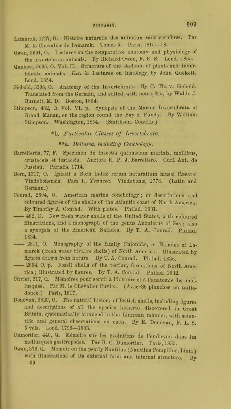 Lamarck, 1727, 0. Histoire naturelle des animaux sans vertèbres. Par M. le Chevalier de Lamarck. Tomes 5. Paris, 1815—18. Owen, 3691, 0. Lectures on the comparative anatomy and physiology of the invertebrate animals. By Richard Owen, F. R. S. Lond. 1855. Quekett, 3635, 0. Vol. II. Structure of the skeleton of plants and inver- tebrate animals. Ext. in Lectures on histology, by John Quekett. Lond.1854. Siebold, 3398, 0. Anatomy of the Invertebrata. By C. Th. v. Siebold. Translated from the German, and edited, with notes, &c, by Waldo J. Burnett, M. D. Boston, 1854. Stimpson, 482, Q. Vol. VI. p. Synopsis of the Marine Invertebrata of Grand Manan, or the region round the Bay of Fundy. By William Stimpson. Washington, 1854. (Smithson. Contrib.) *b. Particular Classes of Invertebrata. **a. Mollusca, including Conclwlogy. Barrelierus, 77, F. Specimen de insectis quibusdam marinis, mollibus, crustaceis et testaceis. Auctore R. P. J. Barreliero. Curâ Ant. de Jussieu. Parisiis, 1714. Born, 1317, 0. Ignatii a Born index rerum naturalium musei Caesarei Vindobonensis. Pars I., Testacea. Vindobonae, 1778. (Latin and German.) Conrad, 2894, 0. American marine conchology ; or descriptions and coloured figures of the shells of the Atlantic coast of North America. By Timothy A. Conrad. With plates. Philad. 1831. 482, D. New fresh water shells of the United States, with coloured illustrations, and a monograph of the genus Anculotus of Say ; also a synopsis of the American Naiades. By T. A. Conrad. Philad. 1834. 2811, 0. Monography of the family Unionidae, or Naiades of La- marck (fresh water bivalve shells) of North America. Illustrated by figures drawn from nature. By T. A. Conrad. Philad. 1836. 2894, 0. p. Fossil shells of the tertiary formations of North Ame- rica ; illustrated by figures. By T. A. Conrad. Philad. 1832. Cuvier, 317, Q. Mémoires pour servir à l'histoire et à, l'anatomie des mol- lusques. Par M. le Chevalier Cuvier. (Avec~38 planches en taille- douce.) Paris, 1817. Donovan, 3820, 0. The natural history of British shells, including figures and descriptions of all the species hitherto discovered in Great Britain, systematically arranged in the Linnaean manner, with scien- tific and general observations on each. By E. Donovan, F. L. S. 5 vols. Lond. 1799—1803. Dumortier, 440, Q. Mémoire sur les évolutions de l'embryon dans les mollusques gastéropodes. Par B. C. Dumortier. Paris, 1835. Owen, 379, Q. Memoir on the pearly Nautilus (Nautilus Pompilius, Linn.) with illustrations of its external form and internal structure Bv 39 '