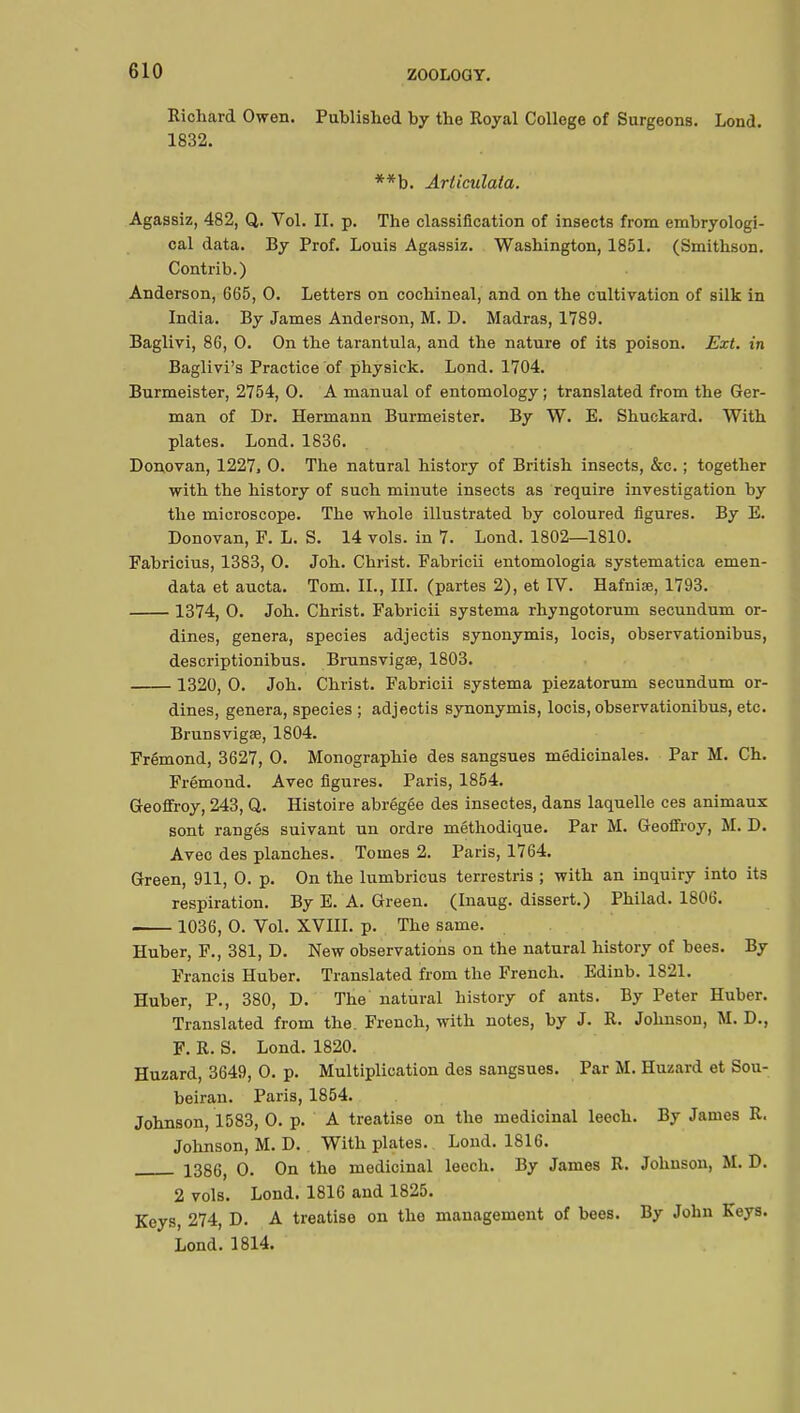 Richard Owen. Published by the Royal College of Surgeons. Lond. 1832. **b. Articulata. Agassiz, 482, Q. Vol. II. p. The classification of insects from embryologi- cal data. By Prof. Louis Agassiz. Washington, 1851. (Smithson. Contrib.) Anderson, 665, 0. Letters on cochineal, and on the cultivation of silk in India. By James Anderson, M. D. Madras, 1789. Baglivi, 86, 0. On the tarantula, and the nature of its poison. Ext. in Baglivi's Practice of physick. Lond. 1704. Burmeister, 2754, 0. A manual of entomology ; translated from the Ger- man of Dr. Hermann Burmeister. By W. E. Shuckard. With plates. Lond. 1836. Donovan, 1227, 0. The natural history of British insects, &c. ; together with the history of such minute insects as require investigation by the microscope. The whole illustrated by coloured figures. By E. Donovan, F. L. S. 14 vols, in 7. Lond. 1802—1810. Fabricius, 1383, 0. Joh. Christ. Fabricii entomologia systematica emen- data et aucta. Tom. IL, III. (partes 2), et IV. Hafnise, 1793. 1374, 0. Joh. Christ. Fabricii systema rhyngotorum secundum or- dines, genera, species adjectis synonymis, locis, observationibus, descriptionibus. Brunsvigae, 1803. 1320, 0. Joh. Christ. Fabricii systema piezatorum secundum or- dines, genera, species ; adjectis synonymis, locis, observationibus, etc. Brunsvigœ, 1804. Frémond, 3627, 0. Monographie des sangsues médicinales. Par M. Ch. Frémond. Avec figures. Paris, 1854. Geoffroy, 243, Q. Histoire abrégée des insectes, dans laquelle ces animaux sont rangés suivant un ordre méthodique. Par M. Geoffroy, M. D. Avec des planches. Tomes 2. Paris, 1764. Green, 911, 0. p. On the lumbricus terrestris ; with an inquiry into its respiration. By E. A. Green. (Inaug. dissert.) Philad. 1806. 1036, 0. Vol. XVIII. p. The same. Huber, F., 381, D. New observations on the natural history of bees. By Francis Huber. Translated from the French. Edinb. 1821. Huber, P., 380, D. The natural history of ants. By Peter Huber. Translated from the. French, with notes, by J. R. Johnson, M. D., F. R. S. Lond. 1820. Huzard, 3649, 0. p. Multiplication des sangsues. Par M. Huzard et Sou- beiran. Paris, 1854. Johnson, 1583, 0. p. A treatise on the medicinal leech. By James R. Johnson, M. D. With plates. Lond. 1816. 1386, 0. On the medicinal leech. By James R. Johnson, M. D. 2 vols. Lond. 1816 and 1825. Keys, 274, D. A treatise on the management of bees. By John Keys. Lond.1814.