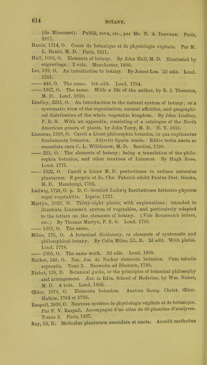 (de Mirecourt). Publié, revu, etc., par Mr. N. A. Des vaux. Paris 1817. Hanin, 1314, 0. Cours de botanique et do physiologie végétale. Par M. L. Hanin, M. D. Paris, 1811. Hull, 1056, 0. Elements of botany. By John Hull, M. D. Illustrated by engravings. 2 vols. Manchester, 1800. Lee, 599, 0. An introduction to botany. By James Lee. 2d edit. Lond. .-.r,1765. ..'>. ... . iru 5»j 446, 0. The same. 5th edit. Lond. 1794. 1667, 0. The same. With a life of the author, by R. J. Thornton, M. D. Lond. 1810. Lindley, 2215, 0. An introduction to the natural system of botany ; or a systematic view of the organization, natural affinities, and geographi- cal distribution of the whole vegetable kingdom. By John Lindley, F. R. S. With an appendix, consisting of a catalogue of the North American genera of plants, by John Torry, M. D. N. Y. 1831. Linnaeus, 1368, 0. Caroli a Linné philosophia botanica, in qua explicantur fundamenta botanica. Adjectis figuris seneis. Editio tertia aucta ac emendata cura C. L. Willdenow, M. D. Berolini, 1790. 223, 0. The elements of botany ; being a translation of the philo- sophia botanica, and other treatises of Linnœus. By Hugh Rose. Lond. 1775. 1322, 0. Caroli a Linné M. D. prselectiones in ordines naturales plantarum. E proprio et Jo. Chr. Fabricii edidit Paulus Diet. Giseke, M. D. Hamburgi, 1792. Ludwig, 1728, 0. p. D. C. Gottlieb Ludwig Institutiones historico-physicae regni vegetabilis. Lipsise, 1757. Martyn, 1025', 0. Thirty-eight plates, with explanations ; intended to illustrate Linnœus's system of vegetables, and particularly adapted to the letters on the elements of botany. {Vide Rousseau's letters, etc.) By Thomas Martyn, F. R. S. Lond. 1799. 1357, 0. The same. Milne, 175, 0. A botanical dictionary, or elements of systematic and philosophical botany. By Colin Milne, LL. D. 2d edit. With plates. Lond. 1778. 1305, 0. The same work. 3d edit. Lond. 1805. Necker, 249, 0. Nat. Jos. de Necker elementa botanica. Cum tabulis separatis.. Tomi 3. Neowedœ ad Rhenum, 1790. Nisbet, 138, D. Botanical guide, or the principles of botanical philosophy and arrangement. Ext. in Edin. Sohool of Medicine, by Win. Nisbet, M. D. 4 vols. Lond. 1802. CEder, 1676, 0. Elementa botanicœ. Auctore Goorg. Christ. Œder. Hafniœ, 17G4 et 1766. Raspail, 2839,0. Nouveau système de physiologie végétale et de botanique. Par F. V. Raspail. Accompagné d'un atlas de 60 planches d'analyses. Tomes 3. Paris, 1837. Ray, 53, D. Methodus plantarum emendata et aucta. Accedit methodus