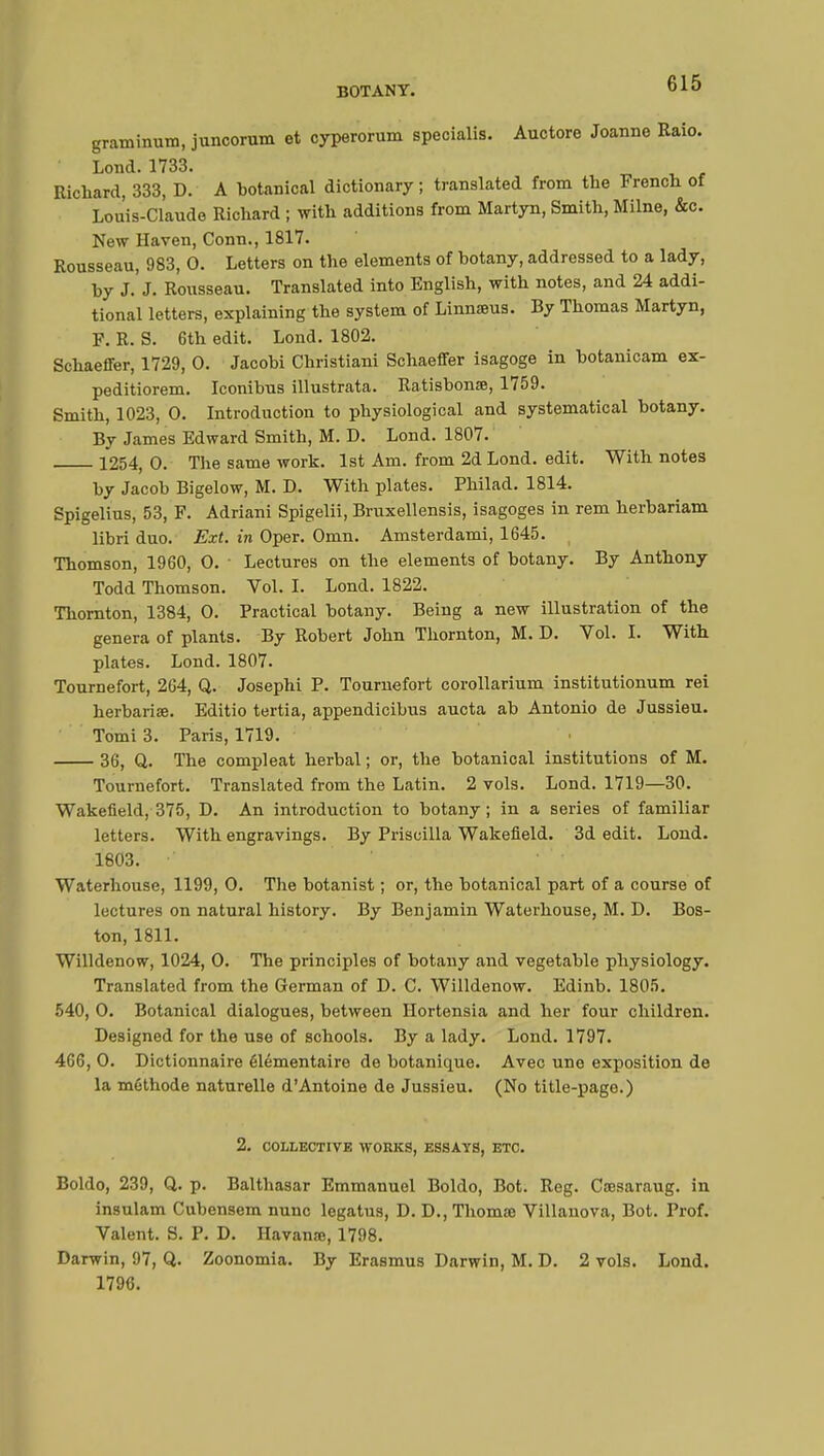 graminum, juncorum et cyperorum specialis. Auctore Joanne Raio. Lond. 1733. Richard, 333, D. A botanical dictionary ; translated from the French of Lou'is-Claude Richard ; with additions from Martyn, Smith, Milne, &c. New Haven, Conn., 1817. Rousseau, 983, 0. Letters on the elements of botany, addressed to a lady, by J.'J. Rousseau. Translated into English, with notes, and 24 addi- tional letters, explaining the system of Linnaeus. By Thomas Martyn, F. R. S. 6th edit. Lond. 1802. Schaeffer, 1729, 0. Jacobi Christian! Schaeffer isagoge in botanicam ex- peditiorem. Iconibus illustrata. Ratisbon», 1759. Smith, 1023, 0. Introduction to physiological and systematical botany. By James Edward Smith, M. D. Lond. 1807. 1254, 0. The same work. 1st Am. from 2d Lond. edit. With notes by Jacob Bigelow, M. D. With plates. Philad. 1814. Spigelius, 53, F. Adriani Spigelii, Bruxellensis, isagoges in rem herbariam libri duo. Ext. in Oper. Omn. Amsterdami, 1645. Thomson, 1960, 0. ■ Lectures on the elements of botany. By Anthony Todd Thomson. Vol. I. Lond. 1822. Thornton, 1384, 0. Practical botany. Being a new illustration of the genera of plants. By Robert John Thornton, M. D. Vol. I. With plates. Lond. 1807. Tournefort, 264, Q. Josephi P. Tournefort corollarium institutionum rei herbariœ. Editio tertia, appendicibus aucta ab Antonio de Jussieu. Tomi 3. Paris, 1719. 36, Q. The compleat herbal ; or, the botanical institutions of M. Tournefort. Translated from the Latin. 2 vols. Lond. 1719—30. Wakefield, 375, D. An introduction to botany; in a series of familiar letters. With engravings. By Priscilla Wakefield. 3d edit. Lond. 1803. Waterhouse, 1199, 0. The botanist ; or, the botanical part of a course of lectures on natural history. By Benjamin Waterhouse, M. D. Bos- ton, 1811. Willdenow, 1024, 0. The principles of botany and vegetable physiology. Translated from the German of D. C. Willdenow. Edinb. 1805. 540, 0. Botanical dialogues, between Hortensia and her four children. Designed for the use of schools. By a lady. Lond. 1797. 466, 0. Dictionnaire élémentaire de botanique. Avec une exposition de la méthode naturelle d'Antoine de Jussieu. (No title-page.) 2. COLLECTIVE WORKS, ESSAYS, ETC. Boldo, 239, Q. p. Balthasar Emmanuel Boldo, Bot. Reg. Cœsaraug. in insulam Cubensem nunc legatus, D. D.,Thomse Villanova, Bot. Prof. Valent. S. P. D. Havanœ, 1798. Darwin, 97, Q. Zoonomia. By Erasmus Darwin, M. D. 2 vols. Lond. 1796.