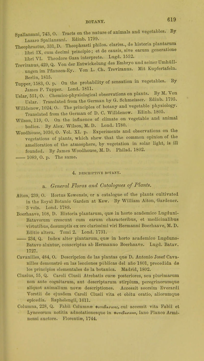 Spallanzani, 743, 0. Tracts on the nature of animals and vegetables. By Lazaro Spallanzani. Edinb. 1799. Theophrastus, 331, D. Theopbrasti philos, clariss., de historia plantarum libri IX, cum decimi principle ; et de causis, siye earum generatione libri VI. Theodore Gaza interprète. Lugd. 1552. Treviranus, 429, Q. Von der Entwickelung des Embryo und seiner Umhiill- ungen im Pflanzen-Ey. Von L. Ch. Treviranus. Mit Kupfertafeln. Berlin, 1815. Tupper, 1583, 0. p. On the probability of sensation in vegetables. By James P. Tupper. Lond. 1811. Uslar, 551, 0. Chemico-physiological observations on plants. By M. Von IJslar. Translated from the German by G. Schmeisser. Edinb. 1795. Willdenow, 1024, 0. The principles of botany and vegetable physiology. Translated from the German of D. C. Willdenow. Edinb. 1805. Wilson, 119, 0. On the influence of climate on vegetable and animal bodies. By Alex. Wilson, M. D. Lond. 1780. Woodhouse, 1036, 0. Vol. XI. p. Experiments and observations on the vegetations of plants, which shew, that the common opinion of the amelioration of the atmosphere, by vegetation in solar light, is ill founded. By James Woodhouse, M. D. Philad. 1802. 1089, 0. p. The same. 4. DESCRIPTIVE BOTANY. a. General Floras and Catalogues of Plants. Aiton, 239, 0. Hortus Kewensis, or a catalogue of the plants cultivated in the Royal Botanic Garden at Kew. By William Aiton, Gardener. 3 vols. Lond. 1789. Boerhaave, 108, D. Historia plantarum, qua? in horto academico Lugduni- Batavorura crescunt cum earum characteribus, et medicinalibus virtutibus, desumptis ex ore clarissimi viri Hermanni Boerhaave, M. D. Editio altera. Tomi 2. Lond. 1731. 234, Q. Index alter plantarum, quae in horto academico Lugduno- Batavo aluntur, conscriptus ab Hermanno Boerhaave. Lugd. Batav. 1727. Cavanilles, 484, 0. Descripcion de las plantas que D. Antonio Josef Cava- nilles demonstrô en las lecciones pi'iblicas del afio 1801, precedida de los principios elementales de la botanica. Madrid, 1802. Clusius, 55, Q. Caroli Clusii Atrebatis curae posteriores, seu plurimarum non ante cognitarum, aut descriptarum stirpium, peregrinorumque aliquot animalium novae descriptiones. Accessit seorsim Everardi Vorstii de ejusdem Caroli Clusii vita et obitu oratio, aliorumque epicedia. Raphelengii, 1611. Columna, 228, Q. Fabii Columns «uTo&to-avoç, cui accessit vita Fabii et Lynceorum notitia adnotationcsquo in tureBan-avev, Iano Planco Armi- nensi auotore. Elorontice, 1744.