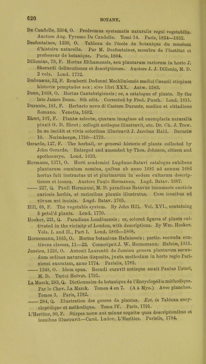 Do Candolle, 3304, 0. Prodromus systematis naturalis regni vegetabilis. Auctore Aug. Pyramo De Candolle. Tomi 14. Paris, 1824—1852. Desfontaines, 1230, 0. Tableau de l'école de botanique du muséum d'histoire naturelle. Par M. Desfontaines, membre de l'institut et professeur de botanique. Paris, 1804. Dillenius, 79, F. Hortus Eltbamensis, seu plantarum rariorum in horto J. Sherardi delineationes et descriptiones. Auctore J. J. Dillenio, M. D. 2 vols. Lond. 1732. Dodonaeus, 32, P. Remberti Dodonaei Mechliniensis medici Cœsarii stirpium historiée pemptades sex ; sive libri XXX. Antw. 1583. Donn, 1668, 0. Hortus Cantabrigiensis ; or, a catalogue of plants. By the late James Donn. 8th edit. Corrected by Fred. Pursh. Lond. 1815. Durante, 181, F. Herbario novo di Castore Durante, medico et cittadieno Romano. Venetia, 1602. Ehret, 107, F. Plantae selectae, quarum imagines ad exemplaria naturalia pinxit G. D. Ebret ; collegit notisque illustravit, etc. Dr. Ch. J. Trew. In aes incidit et vivis coloribus illustravit J. Jacobus Haid. Deouriae 10. Norimbergae, 1750—1773. Gerarde, 127, F. The herball, or general historié of plants collected by John Gerarde. Enlarged and amended by Thos. Johnson, citizen and apothecarye. Lond. 1633. Hermann, 1371, 0. Horti aoademici Lugduno-Batavi catalogus exhibens plantarum omnium nomina, quibus ab anno 1681 ad annum 1686 hortus fuit instructus ut et plurimarum in eodem cultarum descrip- tiones et icônes. Auctore Paulo Hermanno. Lugd. Batav. 1687. 227, Q. Pauli Hermanni, M. D. paradisus Batavus innumeris exoticis curiosis herbis, et rarioribus plantis illustratus. Cum iconibus ad vivum aeri incisis. Lugd. Batav. 1705. Hill, 68, F. The vegetable system. By John Hill. Vol. XVI., containing 5 petal'd plants. Lond. 1770. Hooker, 221, Q. Paradisus Londinensis ; or, colored figures of plants cul- tivated in the vicinity of London, with descriptions. By Wm. Hooker. Vols. I. and IL, Part I. Lond. 1805—1808. Hornemann, 1665, O. Hortus botanicus Hafniensis ; partie, secunda con- tinens classes, 11—22. Consoripsit J. W. Hornemann. Hafniae, 1815. Jussieu, 1226, 0. Antonii Laurentii de Jussieu genera plantarum secun- dum ordines naturales disposita, j uxta methodum in horto regio Fari- siensi exaratam, anno 1774. Parisiis, 1789. 1348, 0. Idem opus. Reoudi ouravit notisque auxit Paulus Usteri, M. D. Turici Helvet. 1791. La Marck, 283, Q. Diotionnaire de botanique de l'Encyclopédie méthodique. Par le Chev. La Marck. Tomes 4 en 7. (A à Myo.) Avec planches. Tomes 3. Paris, 1782. 284, Q. Illustration des genres do plantes. Ext. in Tableau ency- clopédique et méthodique. Tomo IV. Paris, 1791. L'Héritier, 90, F. Stirpes novae aut minus cognitao quas descriptionibus et iconibus illustravit—Carol. Ludov. L'Héritier. Parisiis, 1784,