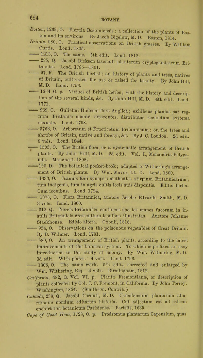 BOTANY. Boston, 1269, 0. Florula Bostoniensis ; a collection of the plants of Bos- ton and its environs. By Jacob Bigelow, M. D. Boston, 1814. Britain, 980, 0. Practical observations on British grasses. ' By William Curtis. Lond. 1805. 1213, 0. Tho same. 5th edit. Lond. 1812. 295, Q. Jacobi Dickson fasciculi plantarum cryptogamicarum Bri- tannia. Lond. 1785—1801. 97, F. The British herbal; an history of plants and trees, natives of Britain, cultivated for use or raised for beauty. By John Hill M. D. Lond. 1756. 1564, 0. p. Virtues of British herbs ; with the history and descrip- tion of the several kinds, &c. By John Hill, M. D. 4th edit. Lond 1771. 969, 0. Gulielmi Hudsoni flora Anglicâ ; exhibens plantas par reg- num Brittanise sponte crescentes, distributas secundum systema sexuale. Lond. 1798. 3763, 0. Arboretum et Fructicetum Britannicum ; or, the trees and shrubs of Britaiu, native and foreign, &c. By J. C. Loudon. 2d edit. 8 vols. Lond. 1844. — 1505, 0. The British flora, or a systematic arrangement of British plants. By John Hull, M. D. 2d edit. Vol. I., Monandria-Polyga- mia. Manchest. 1808. 190, D. The botanical pocket-book ; adapted to Withering's arrange- ment of British plants. By fm. Mavor, LL. D. Lond. 1800. 1333, 0. Joannis Raii synopsis methodica stirpium Britannicarum ; turn indigenis, turn in agris cultis locis suis dispositis. Editio tertia. Cum iconibus. Lond. 1724. 1376, 0. Flora Britannica, auctore Jacobo Edvardo Smith, M. D. 3 vols. Lond. 1800. —— 312, Q. Nereis Britannica, continens species omnes fucorum in in- sulis Britannicis crescentium iconibus illustratas. Auctore Johanne Stackhouse. Editio altera. Oxonii, 1816. 934, 0. Observations on the poisonous vegetables of Great Britain. By B. Wilmer. Lond. 1781. 580, O. An arrangement of British plants, according to the latest improvements of the Linnsean system. To which is prefixed an easy Introduction to the study of botany. By Wm. Withering, M. D. 3d edit. With plates. 4 vols. Lond. 1796. 1306, 0. The same work. 5th edit., corrected and enlarged by Wm. Withering, Esq. 4 vols. Birmingham, 1S12. California, 482, Q. Vol. VI. p. Plantœ Fremontianœ, or description of plants collected by Col. J. C. Fremont, in California. By John Torrey. Washington, 1854. (Smithson. Contrib.) Canada, 238, Q. Jacobi Cornuti, M. D. Canadensium plantarum alia- rumque nondum editarum hisloria. Cui adjectum est ad calcem enchiridion botanicum Parisiensc. Parisiis, 1635. Cape of Good Hope, 1728, 0. p. Prodromus plantarum Capensium, quas