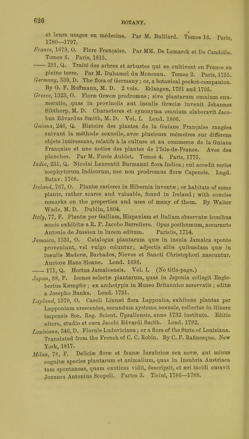 BOTANY. et leurs usages en médecine. Par M. Bulliard. Tomes 1C. Paris 1780—1797. France, 1G79, 0. Flore Française. Par MM. De Lamarck et De Candolle. Tomes 6. Paris, 1815. 291, Q. Traité des arbres et arbustes qui se cultivent en France en pleine terre. Par M. Duhamel du Monceau. Tomes 2. Paris, 1755. Germany, 339, D. The flora of Germany ; or, a botanical pocket-companion. By G. F. Hoffmann, M. D. 2 vols. Erlangen, 1791 and 1795. Greece, 1323, 0. Florae Graecae prodromus ; sive plantarum omnium enu- meratio, quas in provinciis aut insulis Graeciae invenit Johannes Sibthorp, M. D. Characteres et synonyma omnium elaboravit Jaco- bus Edvardus Smith, M. D. Vol. I. Lond. 1806. Guiana, 246, Q. Histoire des plantes de la Gniane Française rangées suivant la méthode sexuelle, avec plusieurs mémoires sur différens objets intéressans, relatifs à la culture et au commerce de la Guiane Française et une notice des plantes de l'Isle-de-France. Avec des planches. Par M. Fusée Aublet. Tomes 4. Paris, 1775. India, 231, Q. Nicolai Laurentii Burmanni flora Indica ; cui accedit series zoophytorum Indicorum, nec non prodromus florae Capensis. Lugd. Batav. 1768. Ireland, 767, 0. Plantae rariores in Hibernia inventas ; or habitats of some plants, rather scarce and valuable, found in Ireland ; with concise remarks on the properties and uses of many of them. By Walter Wade, M. D. Dublin, 1804. Italy, 77, F. Plantae per Galliam, Hispaniam et Italiam observatae iconibus aeneis exhibitae a R. P. Jacobo Barreliero. Opus posthumum, accurante Antonio de Jussieu in lucem editum. Parisiis, 1714. Jamaica, 1331, 0. Catalogus plantarum quae in insula Jamaica sponte proveniunt, vel vulgo coluntur; adjecti3 aliis quibusdam quae in insulis Maderae, Barbados, Nieves et Sancti Christophori nascuntur. Auctore Hans Sloane. Lond. 1696. 171, Q. Hortus Jamaicensis. Vol. I. (No title-page.) Japan, 88, F. Icones selectae plantarum, quas in Japonia collegit Engle- bertus Ksempfer ; ex archetypis in Museo Britannico asservatis ; editœ a Josepho Banks. Lond. 1791. Lapland, 1370, 0. Caroli Linnaei flora Lapponica, exhibens plantas per Lapponiam crescentes, secundum systema sexuale, collectas in itinere impensis Soc. Reg. Scient. Upsaliensis, anno 1732 institute Editio altera, studio et cura Jacobi Edvardi Smith. Lond. 1792. Louisiana, 346, D. Florule Ludoviciana ; or a flora of the State of Louisiana. Translated from the French of C. C. Robin. By C. F. Rafinesquo. New York, 1817. Milan, 78, F. Delicife florae et faunœ Insubricœ seu novae, aut minus cognitœ species plantarum et animalium, quas in Insubria Austriaca tam spontaneas, qnaui exoticas vidit, descripsit, et aeri incidi curavit Joannes Antonius Scopoli. Partes 3. Ticini, 17S6—178S.