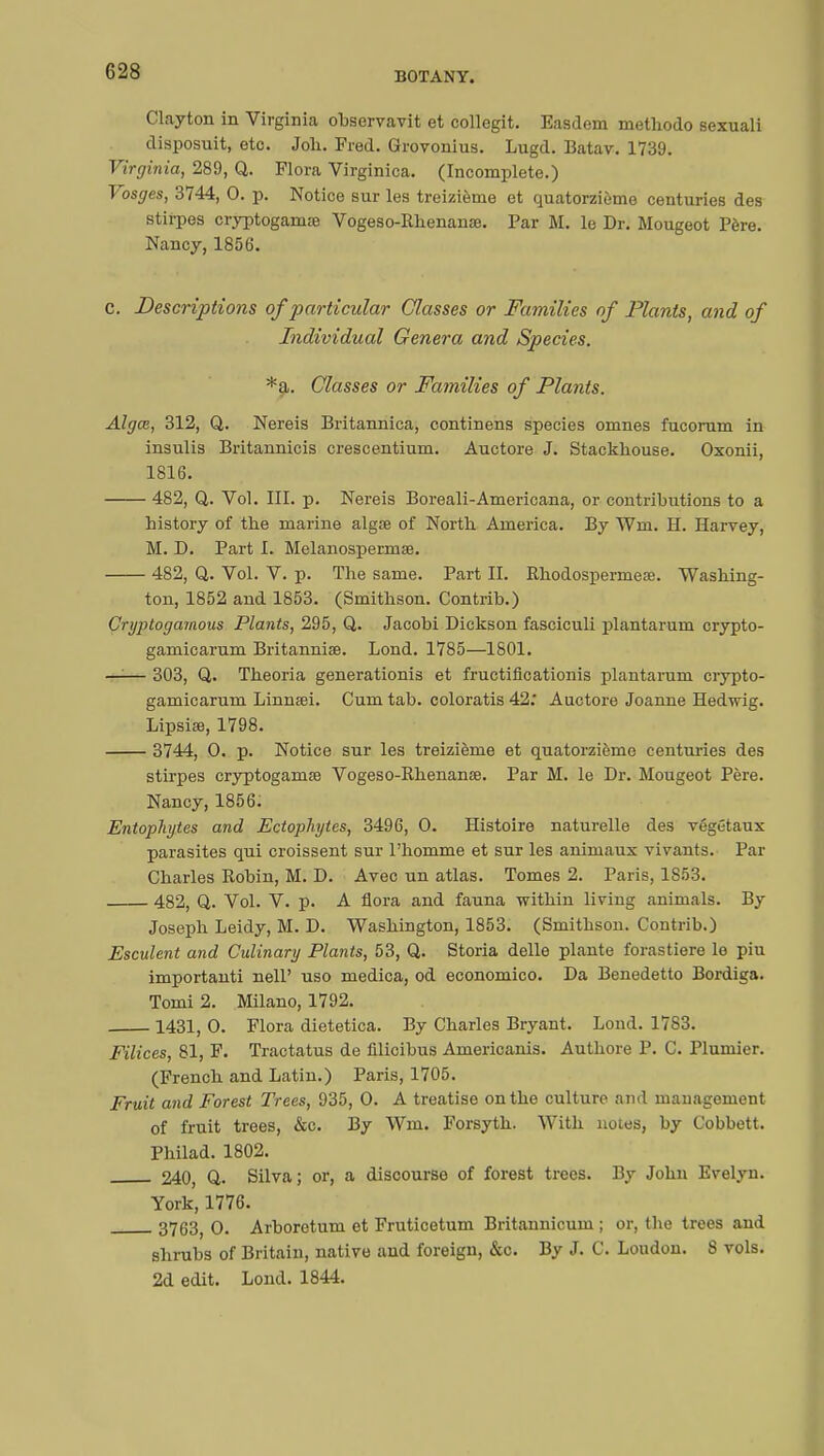 Clayton in Virginia observavit et collegit. Easdem methodo sexuali disposuit, etc. Joh. Fred. Grovonius. Lugd. Batav. 1739. Virginia, 289, Q. Flora Virginica. (Incomplete.) Vosges, 3744, 0. p. Notice sur les treizième et quatorzième centuries des stirpes cryptoganiEe Vogeso-Rhenanœ. Par M. le Dr. Mougeot Père. Nancy, 1856. c. Descriptions of particular Classes or Families of Plants, and of Individual Genera and Species. *a. Classes or Families of Plants. Algce, 312, Q. Nereis Britannica, continens species omnes fucorum in insulis Britannicis crescentium. Auctore J. Stackhouse. Oxonii, 1816. 482, Q. Vol. III. p. Nereis Boreali-Americana, or contributions to a history of the marine algse of North America. By Wm. H. Harvey, M. D. Part I. Melanospermœ. 482, Q. Vol. V. p. The same. Part II. Rhodospermese. Washing- ton, 1852 and 1853. (Smithson. Contrib.) Cryptogamous Plants, 295, Q. Jacobi Dickson fasciculi plantarum crypto- gamicarum Britannise. Lond. 1785—1801. —— 303, Q. Theoria generationis et fructificationis plantarum crypto- gamicarum Linnsei. Cum tab. coloratis 42: Auctore Joanne Hedwig. Lipsiœ, 1798. 3744, 0. p. Notice sur les treizième et quatorzième centuries des stirpes cryptogamje Vogeso-Rhenanse. Par M. le Dr. Mougeot Père. Nancy, 1856. Entophytes and Ectophytes, 3496, 0. Histoire naturelle des végétaux parasites qui croissent sur l'homme et sur les animaux vivants. Par Charles Robin, M. D. Avec un atlas. Tomes 2. Paris, 1853. 482, Q. Vol. V. p. A flora and fauna within living animals. By Joseph Leidy, M. D. Washington, 1853. (Smithson. Contrib.) Esculent and Culinary Plants, 53, Q. Storia délie plante forastiere le piu importanti nell' uso medica, od economico. Da Benedetto Bordiga. Tomi 2. Milano, 1792. 1431, 0. Flora dietetica. By Charles Bryant. Lond. 17S3. Filices, 81, F. Tractatus de filicibus Americanis. Authore P. C. Plumier. (French and Latin.) Paris, 1705. Fruit and Forest Trees, 935, 0. A treatise on the culture and mauagement of fruit trees, &c. By Wm. Forsyth. With notes, by Cobbett. Philad. 1802. 240, Q. Silva; or, a discourse of forest trees. By John Evelyn. York, 1776. 3763, 0. Arboretum et Fruticetum Britannicum ; or, the trees and shrubs of Britain, native and foreign, &c. By J. C. Loudon. 8 vols. 2d edit. Lond. 1844.