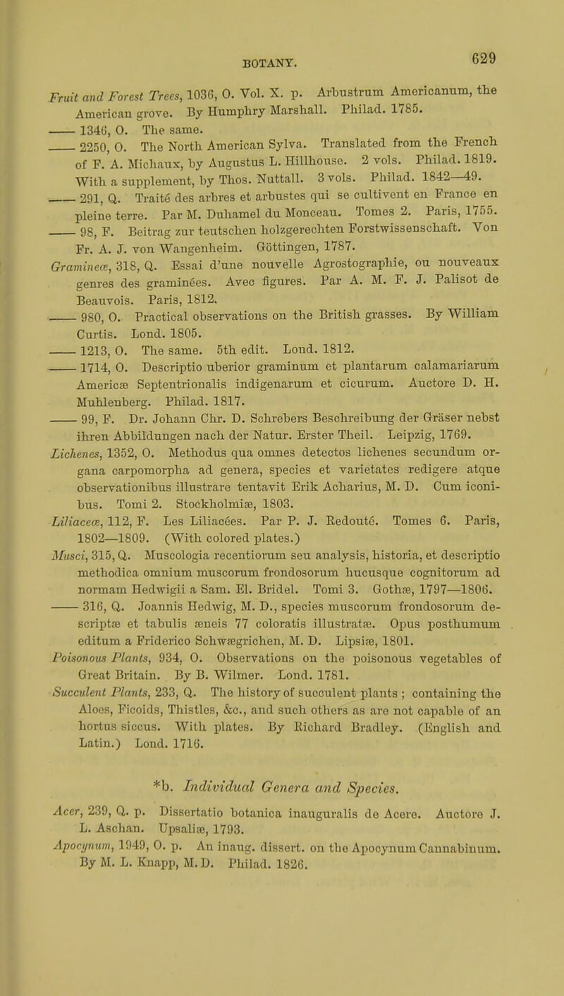 Fruit and Forest Trees, 1036, 0. Vol. X. p. Arbustrum Americanum, the American grove. By Humphry Marshall. Philad. 1785. 1346, 0. The same. 2250, 0. The North American Sylva. Translated from the French of F. A. Michaux, by Augustus L. Hillhouse. 2 vols. Philad. 1819. With a supplement, by Thos. Nuttall. 3 vols. Philad. 1842—49. 291, Q. Traité des arbres et arbustes qui se cultivent en France en pleine terre. Par M. Duhamel du Monceau. Tomes 2. Paris, 1755. 98, F. Beitrag zur teutschen holzgerechten Forstwissenschaft. Von Fr. A. J. von Wangenheim. Gëttingen, 1787. Gramineœ, 318, Q. Essai d'une nouvelle Agrostographie, ou nouveaux genres des graminées. Avec figures. Par A. M. F. J. Palisot de Beauvois. Paris, 1812. 980, 0. Practical observations on the British grasses. By William Curtis. Lond. 1805. 1213, 0. The same. 5th edit. Lond. 1812. 1714, 0. Descriptio uberior graminum et plantarum calamariarum Americae Septentrionalis indigenarum et cicurum. Auctore D. H. Muhlenberg. Philad. 1817. 99, F. Dr. Johann Chr. D. Schrebers Beschreibung der Grâser nebst ihren Abbildungen nach der Natur. Erster Theil. Leipzig, 1769. Lichenes, 1352, 0. Methodus cpia omnes detectos lichenes secundum or- gana carpomorpha ad genera, species et varietates redigere atque observationibus illustrare tentavit Erik Acharius, M. D. Cum iconi- bus. Tomi 2. Stockholmiœ, 1803. Liliaceœ, 112, F. Les Liliacées. Par P. J. Redouté. Tomes 6. Paris, 1802—1809. (With colored plates.) Musci, 315, Q. Mnscologia recentiorum seu analysis, historia, et descriptio methodica omnium muscorum frondosorum hucusque cognitorum ad normam Hedwigii a Sam. El. Bridel. Tomi 3. Gothœ, 1797—1806. 316, Q. Joannis Hedwig, M. D., species muscorum frondosorum de- scriptœ et tabulis œneis 77 coloratis illustratre. Opus posthumum editum a Friderico Schwœgrichen, M. D. Lipsire, 1801. Poisonous Plants, 934, 0. Observations on the poisonous vegetables of Great Britain. By B. Wilmer. Lond. 1781. Succulent Plants, 233, Q. The history of succulent plants ; containing the Aloes, Ficoids, Thistles, &c, and such others as are not capable of an hortus siccus. With plates. By Richard Bradley. (English and Latin.) Lond. 1716. *b. Individual Genera and Species. Acer, 239, Q. p. Dissertatio botanica inauguralis de Acero. Auctoro J. L. Aschan. Upsaliœ, 1793. Apocynum, 1949, 0. p. An inaug. dissert, on the Apocynum Cannabiuum. By M. L. Knapp, M.D. Philad. 1826.