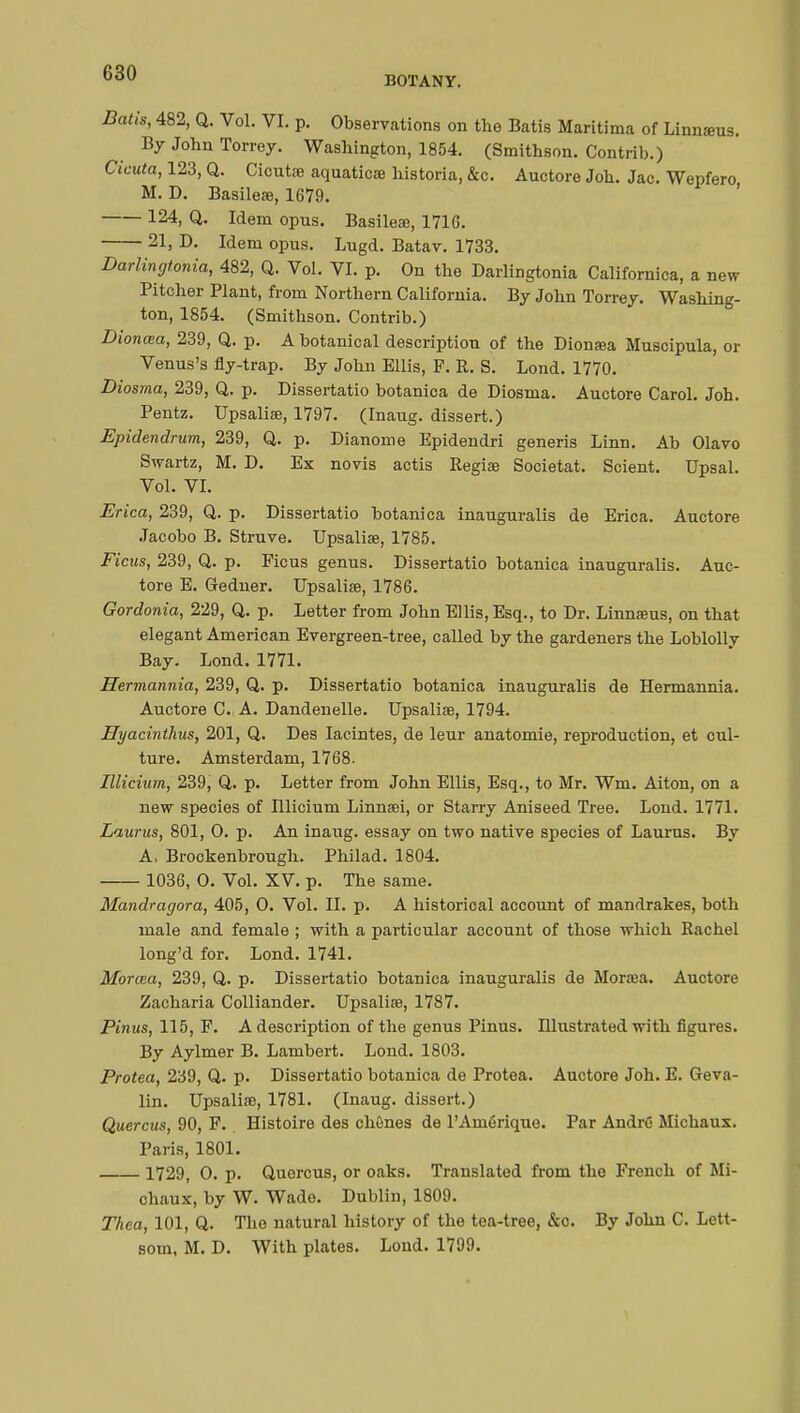 BOTANY. B&tis, 482, Q. Vol. VI. p. Observations on the Batis Maritima of Linnsras. By John Torrey. Washington, 1854. (Smithson. Contrib.) Cicuta, 123, Q. Cioutse aquaticae historia, &c. Auctore Job. Jac. Wepfero M. D. Basileœ, 1679. ' 124» Q- Idem opus. Basileœ, 1716. 21, D. Idem opus. Lugd. Batav. 1733. Darlingtonia, 482, Q. Vol. VI. p. On the Darlingtonia Californiea, a new Pitcher Plant, from Northern California. By John Torrey. Washing- ton, 1854. (Smithson. Contrib.) Dionœa, 239, Q. p. A botanical description of the Dionœa Muscipula, or Venus's fly-trap. By John Ellis, F. R. S. Lond. 1770. Diosma, 239, Q. p. Dissertatio botanica de Diosma. Auctore Carol. Joh. Pentz. Upsaliae, 1797. (Inaug. dissert.) Epidendrum, 239, Q. p. Dianome Epidendri generis Linn. Ab Olavo Swartz, M. D. Ex novis actis Regiae Societat. Scient. Upsal. Vol. VI. Erica, 239, Q. p. Dissertatio botanica inauguralis de Erica. Auctore Jacobo B. Struve. Upsaliae, 1785. Ficus, 239, Q. p. Ficus genus. Dissertatio botanica inauguralis. Auc- tore E. Gredner. Upsaliae, 1786. Gordonia, 229, Q. p. Letter from John Ellis, Esq., to Dr. Linnaeus, on that elegant American Evergreen-tree, called by the gardeners the Loblolly Bay. Lond. 1771. Hermannia, 239, Q. p. Dissertatio botanica inauguralis de Hermannia. Auctore C. A. Dandenelle. Upsaliae, 1794. Hyacinthus, 201, Q. Des Iacintes, de leur anatomie, reproduction, et cul- ture. Amsterdam, 1768. Illicium, 239, Q. p. Letter from John Ellis, Esq., to Mr. Wm. Aiton, on a new species of Illicium Linnaei, or Starry Aniseed Tree. Lond. 1771. Laurus, 801, 0. p. An inaug. essay on two native species of Laurus. By A, Brockenbrough. Philad. 1804. 1036, O. Vol. XV. p. The same. Mandragora, 405, O. Vol. II. p. A historical account of mandrakes, both male and female ; with a particular account of those which Rachel long'd for. Lond. 1741. Morœa, 239, Q. p. Dissertatio botanica inauguralis de Moraea. Auctore Zacharia Colliander. Upsaliae, 1787. Pinus, 115, F. A description of the genus Pinus. Illustrated with figures. By Aylmer B. Lambert. Lond. 1803. Protea, 239, Q. p. Dissertatio botanica de Protea. Auctore Joh. E. Geva- lin. Upsaliae, 1781. (Inaug. dissert.) Quercus, 90, F. Histoire des chênes de l'Amérique. Par André Michaux. Paris, 1801. 1729, O. p. Quercus, or oaks. Translated from the French of Mi- chaux, by W. Wade. Dublin, 1809. Thea, 101, Q. The natural history of the tea-tree, &o. By John C. Lett- som, M. D. With plates. Lond. 1799.