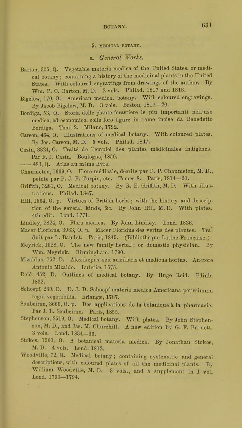 5. MEDICAL BOTANY. a. General Works. Barton, 305, Q. Vegetable materia medica of the United States, or medi- cal botany ; containing a history of the medicinal plants in the United States. With coloured engravings from drawings of the author. By Wm. P. C. Barton, M. D. 2 vols. Philad. 1817 and 1818. Bigelow, 170, 0. American medical botany. With coloured engravings. By Jacob Bigelow, M. D. 3 vols. Boston, 1817—20. Bordiga, 53, Q. Storia délie plante forastiere le piu importanti nell'uso medico, od economico, colle loro figure in rame incise da Benedetto Bordiga. Tomi 2. Milano, 1792. Carson, 464, Q. Illustrations of medical botany. With coloured plates. By Jos. Carson, M. D. 5 vols. Philad. 1847. Cazin, 3324, 0. Traité de l'emploi des plantes médicinales indigènes. Par P. J. Cazin. Boulogne, 1850. 483, Q. Atlas au mîme livre. Chaumeton, 1669, 0. Flore médicale, décrite par F. P. Chaumeton, M. D., peinte par P. J. F. Turpin, etc. Tomes 8. Paris, 1814—20. Griffith, 3281, 0. Medical botany. By R. E. Griffith, M. D. With illus- trations. Philad. 1847. Hill, 1564, 0. p. Virtues of British herbs ; with the history and descrip- tion of the several kinds, &c. By John Hill, M. D. With plates. 4th edit. Lond. 1771. Lindley, 2824, 0. Flora medica. By John Lindley. Lond. 1838. Macer Floridus, 3083, 0. p. Macer Floridus des vertus des plantes. Tra- duit par L. Baudet. Paris, 1845. (Bibliothèque Latine-Française.) Meyrick, 1528, 0. The new family herbal ; or domestic physician. By Wm. Meyrick. Birmingham, 1790. Mizaldus, 752, D. Alexikepus, seu auxiliaris et medicus hortus. Auctore Antonio Mizaldo. Lutetiœ, 1575. Reid, 452, D. Outlines of medical botany. By Hugo Reid. Edinb. ] 832. Schoepf, 280, D. D. J. D. Schoepf materia medica Americana potissimum regni vegetabilis. Erlangœ, 1787. Soubeiran, 3666, 0. p. Des applications de la botanique à la pharmacie. Par J. L. Soubeiran. Paris, 1855. Stephenson, 2519, 0. Medical botany. With plates. By John Stephen- son, M. D., and Jas. M. Churchill. A new edition by G. F. Burnett. 3 vols. Lond. 1834—36. Stokes, 1560, 0. A botanical materia medica. By Jonathan Stokes, M. D. 4 vols. Lond. 1812. Woodville, 72, Q. Medical botany ; containing systematic and general descriptions, with coloured plates of all the medicinal plants. By William Woodville, M. D. 3 vols., and a supplement in 1 vol. Lond. 1790—1794.