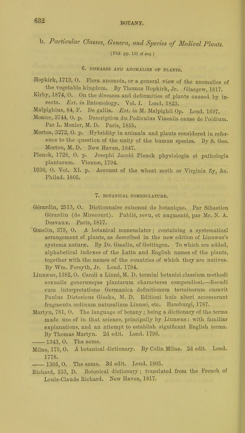 BOTANY. b. Particular Classes, Genera, and Species of Medical Plants. (Vkl. pp. 151 et seq.) 6. DISEASES AND ANOMALIES OP PLANTS. Hopkirk, 1713, 0. Flora anomoia, or a general view of the anomalies of the vegetable kingdom. By Thomas Hopkirk, Jr. Glasgow, 1817. Kirby, 1874, 0. On the diseases and deformities of plants caused by in- sects. Ext. in Entomology. Vol. I. Lond. 1823. Malpighius, 84, P. De gallis. Ext. in M. Malpighii Op. Lond. 1697. Monier, 3744, 0. p. Description du Pediculus Vinealis cause de l'oïdium. Par L. Monier, M. D. Paris, 1855. Morton, 3272, 0. p. Hybridity in animals and plants considered in refer- ence to the question of the unity of the human species. By S. Geo. Morton, M. D. New Haven, 1847. Plenck, 1728, 0. p. Josephi Jacobi Plenck physiologia et pathologia plantarum. Viennœ, 1794. 1036, 0. Vol. XI. p. Account of the wheat moth or Virginia fly, &c. Philad. 1805. 7. BOTANICAL NOMENCLATURE. Gérardin, 2513, 0. Dictionnaire raisonné de botanique. Par Sébastien Gérardin (de Mirecourt). Publié, revu, et augmenté, par Mr. N. A. Desvaux. Paris, 1817. Gmelin, 379, 0. A botanical nomenclator ; containing a systematical arrangement of plants, as described in the new edition of Linnneus's systema naturae. By Dr. Gmelin, of Gottingen. To which are added, alphabetical indexes of the Latin and English names of the plants, together with the names of the countries of which they are natives. By Wm. Forsyth, Jr. Lond. 1794. Linnœus, 1382, 0. Caroli a Linné, M. D. termini botanici classium methodi sexualis generumque plantarum characteres compendiosi.—Recudi cum interpretatione Germanica definitionum terminorum curavit Paulus Dietericus Giseke, M. D. Editioni huic alteri accesserunt fragmenta ordinum naturalium Linnrei, etc. Hamburgi, 1787. Martyn, 781, 0. The language of botany ; being a dictionary of the terms made use of in that science, principally by Linnreus : with familiar explanations, and an attempt to establish significant English terms. By Thomas Martyn. 2d edit. Lond. 1796. 1343, 0. The same. Milne, 175, 0. À botanical dictionary. By Colin Milne. 2d edit. Lond. 1778. 1305, 0. The same. 3d edit. Lond. 1805. Richard, 333, D. Botonical dictionary ; translated from the French of Louis-Claude Richard. New Haven, 1817.