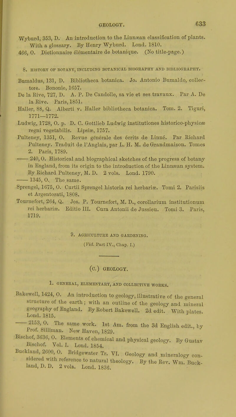 Wyburd, 353, D. An introduction to the Linnrean classification of plants. With a glossary. By Henry Wyburd. Lond. 1810. 466, 0. Dictionnaire élémentaire de botanique. (No title-page.) 8. HISTORY OF BOTANY, INCLUDING BOTANICAL BIOGRAPHY AND BIBLIOGRAmY. Bumaldus, 131, D. Bibliotheca botanica. Jo. Antonio Bumaldo, colleo- tore. Bonouie, 1657. De la Rive, 727, D. A. P. De Candolle, sa vie et ses travaux. Par A. De la Rive. Paris, 1851. Haller, 88, Q. Alberti v. Haller bibliotheca botanica. Tom. 2. Tiguri, 1771—1772. Ludwig, 1728, 0. p. D. C. Gottlieb Ludwig institutiones historico-physicœ regni vegetabilis. Lipsiae, 1757. Pulteney, 1351, 0. Revue générale des écrits de Linné. Par Richard Pulteney. Traduit de l'Anglais, par L. H. M. de Grandmaison. Tomes 2. Paris, 1789. 240,0. Historical and biographical sketches of the progress of botany in England, from its origin to the introduction of the Linmean system. By Richard Pulteney, M. D. 2 vols. Lond. 1790. 1345,0.. The same. Sprengel, 1675, 0. Curtii Sprengel historia rei herbaria?. Tomi 2. Parisiis et Argentorati, 1808. Tournefort, 264, Q. Jos. P. Tournefort, M. D., corollarium institutionnel rei herbaria?. Editio HI. Cura Antonii de Jussieu. Tomi 3. Paris. 1719. 9. AGRICULTURE AND GARDENING. (Vid. Part IV., Chap. I.) (C.) GEOLOGY. 1. GENERAL, ELEMENTARY, AND COLLECTIVE WORKS. Bakewell, 1424, 0. An introduction to geology, illustrative of the general structure of the earth; with an outline of the geology and mineral geography of England. By Robert Bakewell. 2d edit. With niâtes Lond. 1815. 2153, 0. The same work. 1st Am. from the 3d English edit., by Prof. Silliman. New Haven, 1829. Bischof, 3636, 0. Elements of chemical and physical geology. By Gustav Bischof. Vol. I. Lond. 1854. Buckland, 2600, 0. Bridgewater Tr. VI. Geology and mineralogy con- sidered with reference to natural theology. By the Rev. Wm. Buck- land, D. D. 2 vols. Lond. 1836.