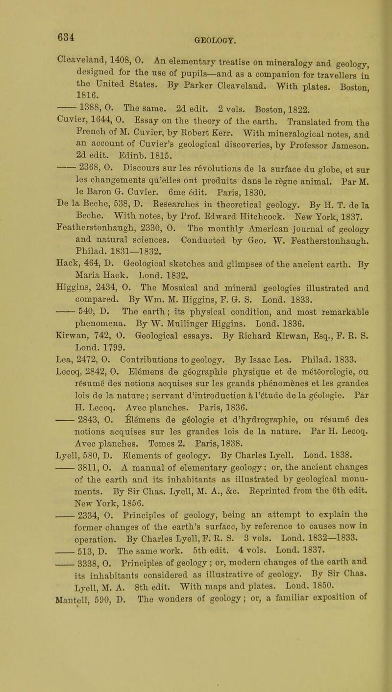 GEOLOGY. Cleaveland, 1408, 0. An elementary treatise on mineralogy and geology, designed for the use of pupils—and as a companion for travellers in the United States. By Parker Cleaveland. With plates. Boston 1816. 1388, 0. The same. 2d edit. 2 vols. Boston, 1822. Cuvier, 1644, 0. Essay on the theory of the earth. Translated from the French of M. Cuvier, by Robert Kerr. With mineralogical notes, and an account of Cuvier's geological discoveries, by Professor Jameson. 2d edit. Edinb. 1815. 2368, 0. Discours sur les révolutions de la surface du globe, et sur les changements qu'elles ont produits dans le règne animal. Par M. le Baron G. Cuvier. 6me édit. Paris, 1830. De la Bêche, 538, D. Researches in theoretical geology. By H. T. de la Bêche. With notes, by Prof. Edward Hitchcock. New York, 1837. Featherstonhaugh, 2330, 0. The monthly American journal of geology and natural sciences. Conducted by Geo. W. Featherstonhaugh. Philad. 1831—1832. Hack, 464, D. Geological sketches and glimpses of the ancient earth. By Maria Hack. Lond. 1832. Higgins, 2434, 0. The Mosaical and mineral geologies illustrated and compared. By Wm. M. Higgins, F. G. S. Lond. 1833. 540, D. The earth ; its physical condition, and most remarkable phenomena. By W. Mullinger Higgins. Lond. 1836. Kirwan, 742, 0. Geological essays. By Richard Kirwan, Esq., F. R. S. Lond. 1799. Lea, 2472, 0. Contributions to geology. By Isaac Lea. Philad. 1833. Lecoq, 2842, 0. Elémens de géographie physique et de météorologie, ou résumé des notions acquises sur les grands phénomènes et les grandes lois de la nature ; servant d'introduction à l'étude de la géologie. Par H. Lecoq. Avec planches. Paris, 1836. 2843, 0. Élémens de géologie et d'hydrographie, ou résumé des notions acquises sur les grandes lois de la nature. Par H. Lecoq. Avec planches. Tomes 2. Paris, 1838. Lyell, 580, D. Elements of geology. By Charles Lyell. Lond. 1838. 3811, 0. A manual of elementary geology; or, the ancient changes of the earth and its inhabitants as illustrated by geological monu- ments. By Sir Chas. Lyell, M. A., &c. Reprinted from the 6th edit. New York, 1856. 2334, 0. Principles of geology, being an attempt to explain the former changes of the earth's surface, by reference to causes now in operation. By Charles Lyell, F. R. S. 3 vols. Lond. 1832—1833. 513, D. The same work. 5th edit. 4 vols. Lond. 1837. 3338, 0. Principles of geology ; or, modern changes of the earth and its inhabitants considered as illustrative of geology. By Sir Chas. Lyell, M. A. 8th edit. With maps and plates. Lond. 1850. Mantell, 590, D. The wonders of geology; or, a familiar exposition of