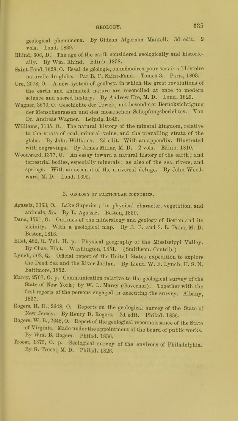 geological phenomena. By Gideon Algernon Mantell. 3d edit. 2 vols. Lond. 1839. Rhind, 606, D. The age of the earth considered geologically and historic- ally. By Wm. Rhind. Edinb. 1838. Saint-Fond, 1628, 0. Essai de géologie, ou mémoires pour servir a l'histoire naturelle du globe. Par B. F. Saint-Fond. Tomes 3. Paris, 1803. Ure, 2078, 0. A new system of geology, in which the great revolutions of the earth and animated nature are reconciled at once to modern science and sacred history. By Andrew Ure, M. D. Lond. 1829. Wagner, 3670, O. Geschichte der Urwelt, mit besonderer Berûcksichtigung der Menschenrassen und des mosaischen Schopfungsberichtes. Von Dr. Andreas Wagner. Leipzig, 1845. Williams, 1135, 0. The natural history of the mineral kingdom, relative to the strata of coal, mineral veins, and the prevailing strata of the globe. By John Williams. 2d edit. With an appendix. Illustrated with engravings. By James Millar, M. D. 2 vols. Edinb. 1810. Woodward, 1377, 0. An essay toward a natural history of the earth ; and terrestrial bodies, especially minerals ; as also of the sea, rivers, and springs. With an account of the universal deluge. By John Wood- ward, M. D. Lond. 1695. 2. GEOLOGY OF PARTICULAR COUNTRIES. Agassiz, 3363, 0. Lake Superior ; its physical character, vegetation, and animals, &c. By L. Agassiz. Boston, 1850. Dana, 1751, 0. Outlines of the mineralogy and geology of Boston and its vicinity. With a geological map. By J. F. and S. L. Dana, M. D. Boston, 1818. Ellet, 482, Q. Vol. II. p. Physical geography of the Mississippi Valley. By Clias. Ellet. Washington, 1851. (Smithson. Contrib.) Lynch, 502, Q. Official report of the United States expedition to explore the Dead Sea and the River Jordan. By Lieut. W. F. Lynch, U. S. N. Baltimore, 1852. Marcy, 2707, 0. p. Communication relative to the geological survey of the State of New York ; by W. L. Marcy (Governor). Together with the first reports of the persons engaged in executing the survey. Albany 1837. Rogers, H. D., 2648, 0. Reports on the geological survey of the State of New Jersey. By Henry D. Rogers. 2d edit. Philad. 1836. Rogers, W. B., 2648, 0. Report of the geological reconnaissance of the State of Virginia. Made under the appointment of the board of public works. By Wm. B. Rogers.' Philad. 1836. Troost, 1875, 0. p. Geological survey of the environs of Philadelphia. By G. Troost, M. D. Philad. 1826.