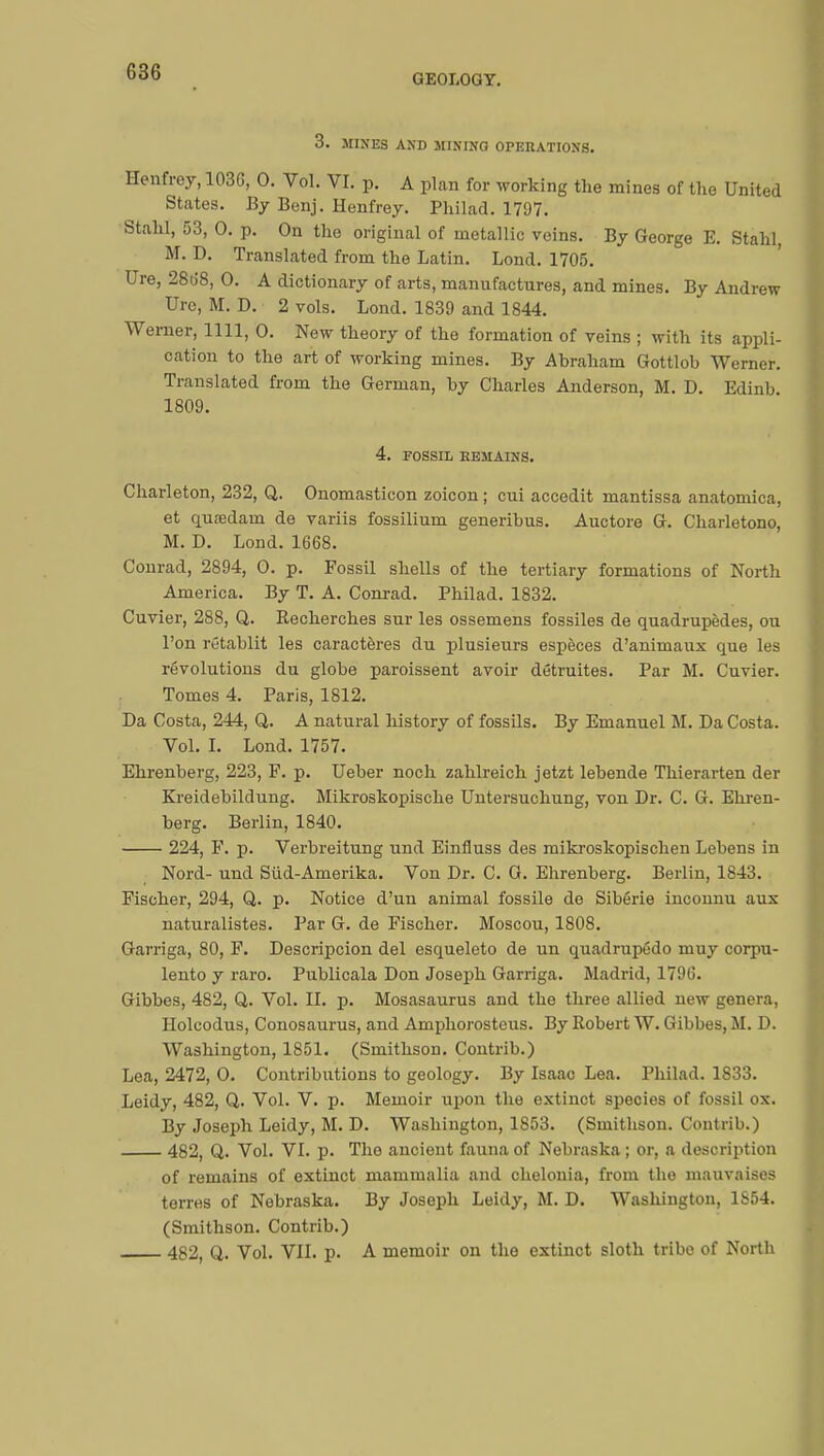 GEOLOGY. 3. MINES AND MINING OPERATIONS. Henfrey, 103G, 0. Vol. VI. p. A plan for working the mines of the United States. By Benj. Henfrey. Philad. 1797. Stahl, 53, 0. p. On the original of metallic veins. By George E. Stahl, M. D. Translated from the Latin. Lond. 1705. Ure, 2868, 0. A dictionary of arts, manufactures, and mines. By Andrew Ure, M. D. 2 vols. Lond. 1839 and 1844. Werner, 1111, 0. New theory of the formation of veins ; with its appli- cation to the art of working mines. By Abraham Gottlob Werner. Translated from the German, by Charles Anderson, M. D. Edinb 1809. 4. FOSSIL REMAINS. Charleton, 232, Q. Onomasticon zoicon ; cui accedit mantissa anatomica, et quœdain de variis fossiliurn generibus. Auctore G. Charletono, M. D. Lond. 1668. Conrad, 2894, 0. p. Fossil shells of the tertiary formations of North America. By T. A. Conrad. Philad. 1832. Cuvier, 288, Q. Recherches sur les ossemens fossiles de quadrupèdes, ou l'on rétablit les caractères du plusiexirs espèces d'animaux que les révolutions du globe paraissent avoir détruites. Par M. Cuvier. Tomes 4. Paris, 1812. Da Costa, 244, Q. A natural history of fossils. By Emanuel M. Da Costa. Vol. I. Lond. 1757. Ehrenberg, 223, F. p. Ueber noch zahlreich jetzt lebende Thierarten der Kreidebildung. Mikroskopische Untersuchung, von Dr. C. G. Ehren- berg. Berlin, 1840. 224, F. p. Verbreitung und Einfluss des mikroskopischen Lebens in Nord- und Sûd-Amerika. Von Dr. C. G. Ehrenberg. Berlin, 1843. Fischer, 294, Q. p. Notice d'un animal fossile de Sibérie inconnu aux naturalistes. Par G. de Fischer. Moscou, 1808. Garriga, 80, F. Descripcion del esqueleto de un quadrupédo muy corpu- lente y raro. Publicala Don Joseph Garriga. Madrid, 1796. Gibbes, 482, Q. Vol. II. p. Mosasaurus and the three allied new genera, Holeodus, Conosaurus, and Amphorosteus. By Robert W. Gibbes, M. D. Washington, 1851. (Smithson. Contrib.) Lea, 2472, 0. Contributions to geology. By Isaac Lea. Philad. 1S33. Leidy, 482, Q. Vol. V. p. Memoir upon the extinct species of fossil ox. By Joseph Leidy, M. D. Washington, 1S53. (Smithson. Contrib.) 482, Q. Vol. VI. p. The ancient fauna of Nebraska ; or, a description of remains of extinct mammalia and chelonia, from the mauvaises terres of Nebraska. By Joseph Leidy, M. D. Washington, 1854. (Smithson. Contrib.) 482, Q. Vol. VII. p. A memoir on the extinct sloth tribo of North