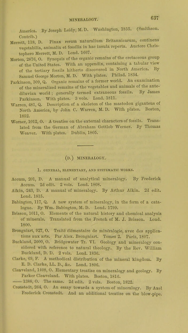 631 America. By Joseph Leidy, M. D. Washington, 1855. (Sinithson. Contrib.) Morrett, 118, D. Pinax rerum naturalinm Britannicarum, continens vegetabilia, animalia et fossilia in hac insula reperta. Auctore Chris- tophero Merrett, M. D. Lond. 1667. Morton, 2876, 0. Synopsis of the organic remains of the cretaceous group of the United States. With an appendix, containing a tabular view of the tertiary fossils hitherto discovered in North America. By Samuel George Morton, M. D. With plates. Philad. 1834. Parkinson, 309, Q. Organic remains of a former world. An examination of the mineralized remains of the vegetahles and animals of the ante- diluvian world ; generally termed extraneous fossils. By James Parkinson. With plates. 3 vols. Lond. 1811. Warren, 481, Q. Description of a skeleton of the mastodon giganteus of North America, by John C. Warren, M. D. With plates. Boston, 1852. Werner, 1012, 0. A treatise on the external characters of fossils. Trans- lated from the German of Abraham Gottlob Werner. By Thomas Weaver. With plates. Dublin, 1805. (D.) MINERALOGY. 1. GENERAL, ELEMENTARY, AND SYSTEMATIC WORKS. Accum, 201, D. A manual of analytical mineralogy. By Frederick Accum. 2d edit. 2 vols. Lond. 1808. Aikin, 243, D. A manual of mineralogy. By Arthur Aikin. 2d edit. Lond. 1815. Babington, 117, Q. A new system of mineralogy, in the form of a cata- logue. By Wm. Babington, M. D. Lond. 1799. Brisson, 1011, O. Elements of the natural history and chemical analysis of minerals. Translated from the French of M. J. Brisson. Lond. 1800. Brongniart, 927, O. Traité élémentaire de minéralogie, avec des applica- tions aux arts. Par Alex. Brongniart. Tomes 2. Paris, 1807. Buckland, 2600, O. Bridgewater Tr. VI. Geology and mineralogy con- sidered with reference to natural theology. By the Rev. William Buckland, D. D. 2 vols. Lond. 1836. Clarke, 69, F. A methodical distribution of the mineral kingdom. By E. D. Clarke, LL. D., &c. Lond. 1806. Cleaveland, 1408, O. Elementary treatise on mineralogy and geology. By Parker Cleaveland. With plates. Boston, 1816. 1388, O. The same. 2d edit. 2 vols. Boston, 1822. Cronstedt, 264, 0. An essay towards a system-of mineralogy. By Axel Frederick Cronstedt. And an additional treatise on the blow-pipe.