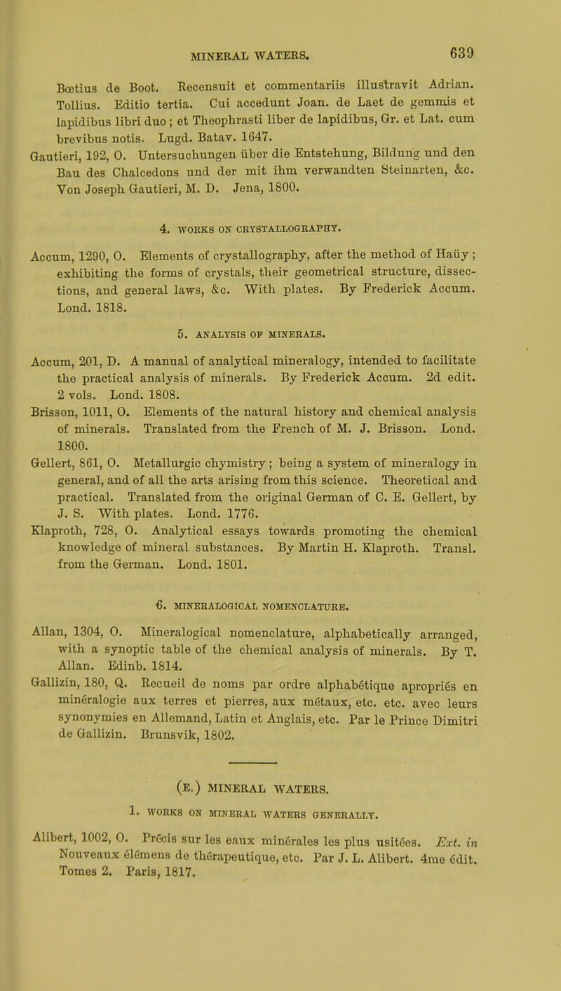 Bcetius de Boot. Recensuit et commentariis illuslravit Adrian. Tollius. Editio tertia. Cui accedunt Joan, de Laet de gemmis et lapidibus libri duo ; et Theophrasti liber de lapidibus, Gr. et Lat. cum brevibus notis. Lugd. Batav. 1647. Gautieri, 192, 0. Untersuchungen iiber die Entstebung, Bildurig und den Bau des Cbalcedons und der mit ihm verwandten Steinarten, &c. Von Josepb Gautieri, M. D. Jena, 1800. 4. WORKS ON CRYSTALLOGRAPHY. Accum, 1290, 0. Elements of crystallography, after the method of Haiiy ; exhibiting the forms of crystals, their geometrical structure, dissec- tions, and general laws, &c. With plates. By Frederick Accum. Lond. 1818. 5. ANALYSIS OF MINERALS. Accum, 201, D. A manual of analytical mineralogy, intended to facilitate the practical analysis of minerals. By Frederick Accum. 2d edit. 2 vols. Lond. 1808. Brisson, 1011, O. Elements of the natural history and chemical analysis of minerals. Translated from the French of M. J. Brisson. Lond. 1800. Gellert, 861, O. Métallurgie chymistry ; being a system of mineralogy in general, and of all the arts arising from this science. Theoretical and practical. Translated from the original German of C. E. Gellert, by J. S. With plates. Lond. 1776. Klaproth, 728, O. Analytical essays towards promoting the chemical knowledge of mineral substances. By Martin H. Klaproth. Transi, from the German. Lond. 1801. 6. MINERA LOGICAL NOMENCLATURE. Allan, 1304, O. Mineralogical nomenclature, alphabetically arranged, with a synoptic table of the chemical analysis of minerals. By T. Allan. Edinb. 1814. Gallizin, 180, Q. Recueil de noms par ordre alphabétique apropriés en minéralogie aux terres et pierres, aux métaux, etc. etc. avec leurs synonymies en Allemand, Latin et Anglais, etc. Par le Prince Dimitri de Gallizin. Brunsvik, 1802. (E.) MINERAL WATERS. 1. WORKS ON MINERAL WATERS GENERALLY. Alibert, 1002, O. Précis sur les eaux minérales les plus usitées. Ext. in Nouveaux élémens de thérapeutique, etc. Par J. L. Alibert. 4me édit. Tomes 2. Paris, 1817.