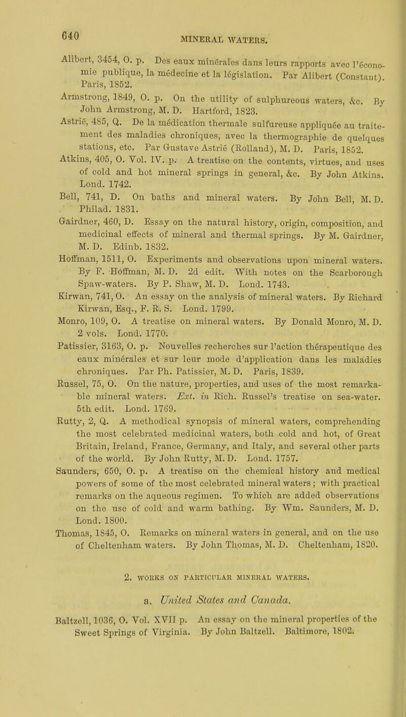 MINERAL WATERS. Alibert, 3454, 0. p. Des eaux minérales dans leurs rapports avec l'écono- mie publique, la médecine et la législation. Par Alibert (Constant) Paris, 1852. Armstrong, 1849, 0. p. On the utility of sulphureous waters, &c. By John Armstrong, M. D. Hartford, 1823. Astrié, 4S5, Q. De la médication thermale sulfureuse appliquée au traite- ment des maladies chroniques, avec la thermographie de quelques stations, etc. Par Gustave Astrié (Rolland), M. D. Paris, 1852. Atkins, 405, 0. Vol. IV..p. A treatise on the contents, virtues, and uses of cold and hot mineral springs in general, &c. By John Atkins. Lond. 1742. Bell, 741, D. On baths and mineral waters. By John Bell, M. D. Philad. 1831. Gairdner, 460, D. Essay on the natural history, origin, composition, and medicinal effects of mineral and thermal springs. By M. Gairdner, M. D. Edinb. 1832. Hoffman, 1511, 0. Experiments and observations upon mineral waters. By F. Hoffman, M. D. 2d edit. With notes on the Scarborough Spaw-waters. By P. Shaw, M. D. Lond. 1743. Kirwan, 741, 0. An essay on the analysis of mineral waters. By Richard Kirwan, Esq., F. R. S. Lond. 1799. Monro, 109, 0. A treatise on mineral waters. By Donald Monro, M. D. 2 vols. Lond. 1770. Pâtissier, 3163, 0. p. Nouvelles recherches sur Paction thérapeiitique des eaux minérales et sur leur mode d'application dans les maladies chroniques. Par Ph. Pâtissier, M. D. Paris, 1839. Russel, 75, 0. On the nature, properties, and uses of the most remarka- ble mineral waters. Ext. hi Rich. Russel's treatise on sea-water. 5th edit. Lond. 1769. Rutty, 2, Q,. A methodical synopsis of mineral waters, comprehending the most celebrated medicinal waters, both cold and hot, of Great Britain, Ireland, France, Germany, and Italy, and several other parts of the world. By John Rutty, M. D. Lond. 1757. Saunders, 650, 0. p. A treatise on the chemical history and medical powers of some of the most celebrated mineral waters ; with practical remarks on the aqueous regimen. To which are added observations on the use of cold aud warm bathing. By Wm. Saunders, M. D. Lond. 1800. Thomas, 1S45, 0. Remarks on mineral waters in general, and on the use of Cheltenham waters. By John Thomas, M. D. Cheltenham, 1S20. 2. WORKS ON PARTICTLAR MINERAL WATERS. a. United States and Canada. Raltzell, 1036, 0. Vol. XVII p. An essay on the mineral properties of the Sweet Springs of Virginia. By John Baltzell. Baltimore, 1802.