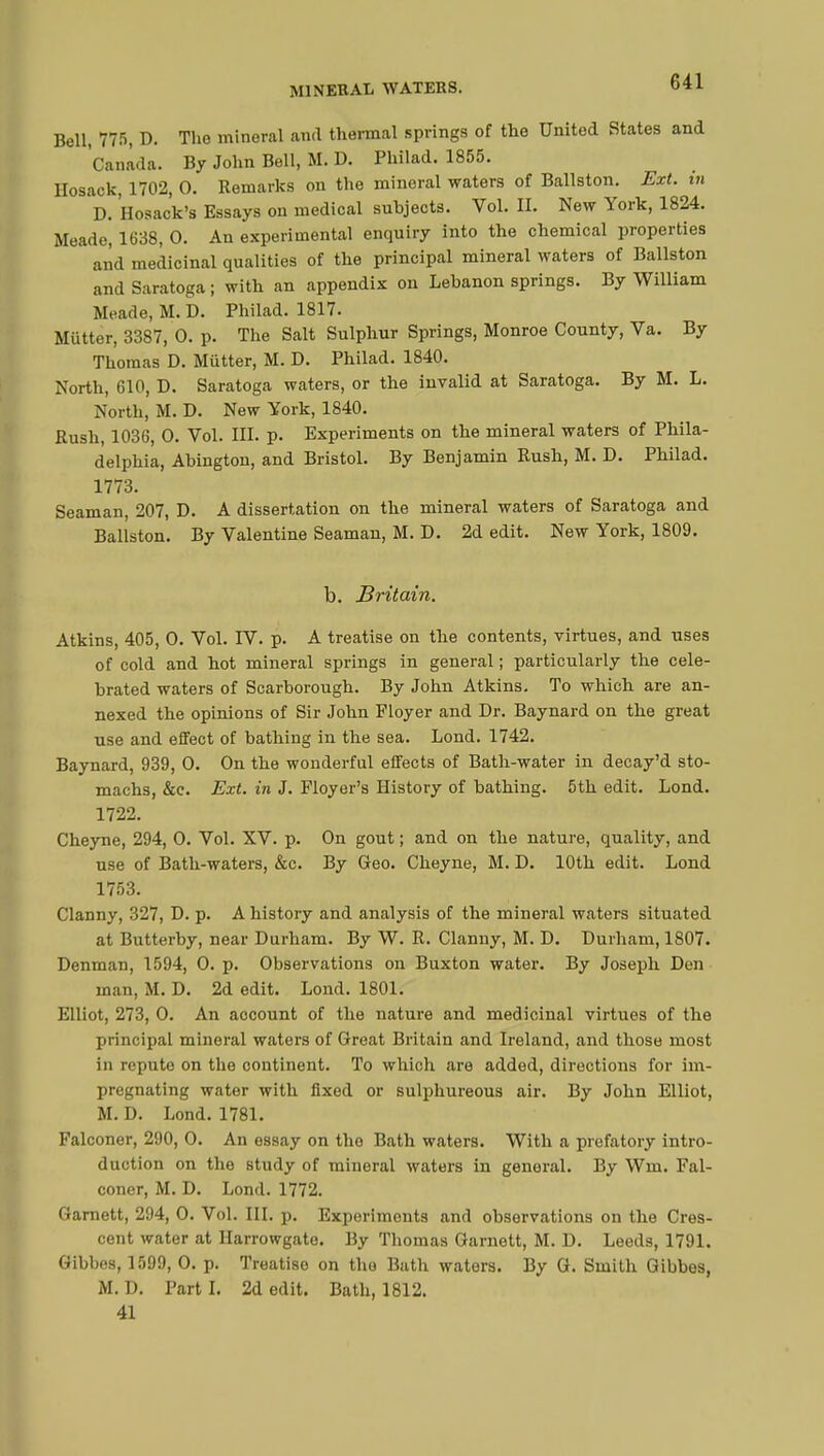 Bell, 775, D. The mineral and thermal springs of the United States and Canada. By John Bell, M. D. Philad. 1855. Hosaok, 1702, 0. Remarks on the mineral waters of Ballston. Ext. in D. Hosack's Essays on medical subjects. Vol. II. New York, 1824. Meade, 1638, 0. An experimental enquiry into the chemical properties and medicinal qualities of the principal mineral waters of Ballston and Saratoga ; with an appendix on Lebanon springs. By William Meade, M. D. Philad. 1817. Mutter, 3387, 0. p. The Salt Sulphur Springs, Monroe County, Va. By Thomas D. Mutter, M. D. Philad. 1840. North, 610, D. Saratoga waters, or the invalid at Saratoga. By M. L. North, M. D. New York, 1840. Rush, 1036, 0. Vol. III. p. Experiments on the mineral waters of Phila- delphia, Ahington, and Bristol. By Benjamin Rush, M. D. Philad. 1773. Seaman, 207, D. A dissertation on the mineral waters of Saratoga and Ballston. By Valentine Seaman, M. D. 2d edit. New York, 1809. b. Britain. Atkins, 405, 0. Vol. IV. p. A treatise on the contents, virtues, and uses of cold and hot mineral springs in general ; particularly the cele- brated waters of Scarborough. By John Atkins. To which are an- nexed the opinions of Sir John Floyer and Dr. Baynard on the great use and effect of bathing in the sea. Lond. 1742. Baynard, 939, 0. On the wonderful effects of Bath-water in decay'd sto- machs, &c. Ext. in J. Ployer's History of bathing. 5th edit. Lond. 1722. Cheyne, 294, 0. Vol. XV. p. On gout ; and on the nature, quality, and use of Bath-waters, &c. By Geo. Cheyne, M. D. 10th edit. Lond 1753. Clanny, 327, D. p. A history and analysis of the mineral waters situated at Butterby, near Durham. By W. R. Clanny, M. D. Durham, 1807. Denman, 1594, 0. p. Observations on Buxton water. By Joseph Den man, M. D. 2d edit. Lond. 1801. Elliot, 273, 0. An account of the nature and medicinal virtues of the principal mineral waters of Great Britain and Ireland, and those most in repute on the continent. To which are added, directions for im- pregnating water with fixed or sulphureous air. By John Elliot, M. D. Lond. 1781. Falconer, 290, O. An essay on the Bath waters. With a prefatory intro- duction on the study of mineral waters in general. By Win. Fal- coner, M. D. Lond. 1772. Garnett, 294, O. Vol. III. p. Experiments and observations on the Cres- cent water at Harrowgate. By Thomas Garnett, M. D. Leeds, 1791. Gibbes, 1599, 0. p. Treatiso on the Bath waters. By G. Smith Gibbos, M. D. l'art I. 2d edit. Bath, 1812. 41