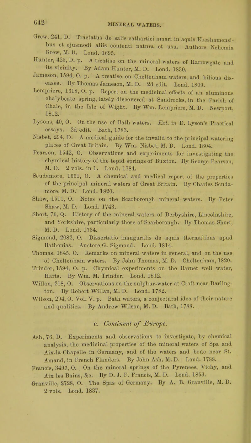 G42 MINERAL WATERS. Grew, 241, D. Tractatus de salis cathartic! amari in aquis Ebeshamensi- bus et ejusmodi aliis contenti natura et usu. Authore Nehemia Grew, M. D. Lond. 1695. Hunter, 425, D. p. A treatise on the mineral waters of Harrowgate and its vicinity. By Adam Hunter, M. D. Lond. 1S30. Jameson, 1594, 0. p. A treatise on Cheltenham waters, and bilious dis- eases. By Thomas Jameson, M. D. 2d edit. Lond. 1809. Lempriere, 1618, 0. p. Report on the medicinal effects of an aluminous chalybeate spring, lately discovered at Sandrocks, in the Parish of Chale, in the Isle of Wight. By Wm. Lempriere, M. D. Newport, 1812. Lysons, 40, 0. On the use of Bath waters. Ext. in D. Lyson's Practical essays. 2d edit. Bath, 1783. Nisbet, 294, D. A medical guide for the invalid to the principal watering places of Great Britain. By Wm. Nisbet, M. D. Lond. 1804. Pearson, 1542, O. Observations and experiments for investigating the chymical history of the tepid springs of Buxton. By George Pearson, M. D. 2 vols, in 1. Lond. 1784. Scudamore, 1661, 0. A chemical and medical report of the properties of the principal mineral waters of Great Britain. By Charles Scuda- more, M. D. Lond. 1820. Shaw, 1511, 0. Notes on the Scarborough mineral waters. By Peter Shaw, M. D. Lond. 1743. Short, 76, Q. History of the mineral waters of Derbyshire, Lincolnshire, and Yorkshire, particularly those of Scarborough. By Thomas Short, M. D. Lond. 1734. Sigmond, 2082, 0. Dissertatio inauguralis de aquis thermalibus apud Bathonias. Auctore G. Sigmond. Lond. 1814. Thomas, 1845, 0. Remarks on mineral waters in general, and on the use of Cheltenham waters. By John Thomas, M. D. Cheltenham, 1820. Trinder, 1594, 0. p. Chymical experiments on the Barnet well water, Harts. By Wm. M. Trinder. Lond. 1812. Willan, 218, 0. Observations on the sulphur-water at Croft near Darling- ton. By Robert Willan, M. D. Lond. 1782. Wilson, 294, 0. Vol. V. p. Bath waters, a conjectural idea of their nature and qualities. By Andrew Wilson, M. D. Bath, 1788. c. Continent of Europe. Ash, 76, D. Experiments and observations to investigate, by chemical analysis, the medicinal properties of the mineral waters of Spa and Aix-la-Chapelle in Germany, and of the waters and bono near St. Arnaud, in French Flanders. By John Ash, M. D. Lond. 1788. Francis, 3497, 0. On the mineral springs of the Pyrenees, Vkhy, and Aix les Bains, &c. By D. J. F. Francis, M. D. Lond. 1853. Granville, 2728, 0. The Spas of Germany. By A. B. Granville, M. D. 2 vols. Lond. 1837.