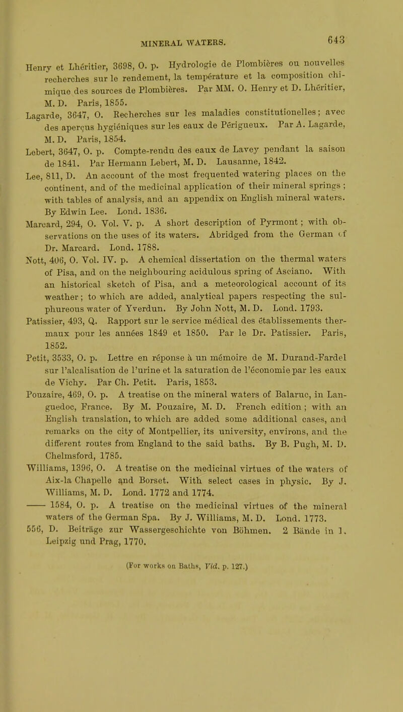 Henry et Lhéritier, 3698, 0. p. Hydrologie de Plombières ou nouvelles recherches snr le rendement, la température et la composition chi- mique des sources de Plombières. Par MM. 0. Henry et D. Lhéritier, M. D. Paris, 1855. Lagarde, 3647, 0. Recherches sur les maladies constitutionelles ; avec des aperçus hygiéniques sur les eaux de Périgueux. Par A. Lagarde, M. D. Paris, 1854. Lebert, 3647, 0. p. Compte-rendu des eaux de Lavey pendant la saison de 1841. Par Hermann Lebert, M. D. Lausanne, 1842. Lee, 811, D. An account of the most frequented watering places on the continent, and of the medicinal application of their mineral springs ; with tables of analysis, and an appendix on English mineral waters. By Edwin Lee. Lond. 1836. Marcard, 294, 0. Vol. V. p. A short description of Pyrmont ; with ob- servations on the uses of its waters. Abridged from the German i t Dr. Marcard. Lond. 1788. Nott, 406, 0. Vol. IV. p. A chemical dissertation on the thermal waters of Pisa, and on the neighbouring acidulous spring of Asciano. With an historical sketch of Pisa, and a meteorological account of its weather ; to which are added, analytical papers respecting the sul- phureous water of Yverdun. By John Nott, M. D. Lond. 1793. Pâtissier, 493, Q. Rapport sur le service médical des établissements ther- maux pour les années 1849 et 1850. Par le Dr. Pâtissier. Paris, 1852. Petit, 3533, 0. p. Lettre en réponse à un mémoire de M. Durand-Fardel sur localisation de l'urine et la saturation de l'économie par les eaux de Vichy. Par Ch. Petit. Paris, 1853. Pouzaire, 469. 0. p. A treatise ou the mineral waters of Balarnc, in Lan- guedoc, France. By M. Pouzaire, M. D. French edition ; with an English translation, to which are added some additional cases, and remarks on the city of Montpellier, its university, environs, and the different routes from England to the said baths. By B. Pugh, M. D. Chelmsford, 1785. Williams, 1396, 0. A treatise on the medicinal virtues of the waters of Aix-la Chapelle and Borset. With select cases in physic. By J. Williams, M. D. Lond. 1772 and 1774. 1584, 0. p. A treatise on the medicinal virtues of the mineral waters of the German Spa. By J. Williams, M. D. Lond. 1773. 556, D. Beitriige zur Wassergesohichte von Bohmen. 2 Biinde in ]. Leipzig und Prag, 1770. (For works on Baths, Vid. p. 127.)