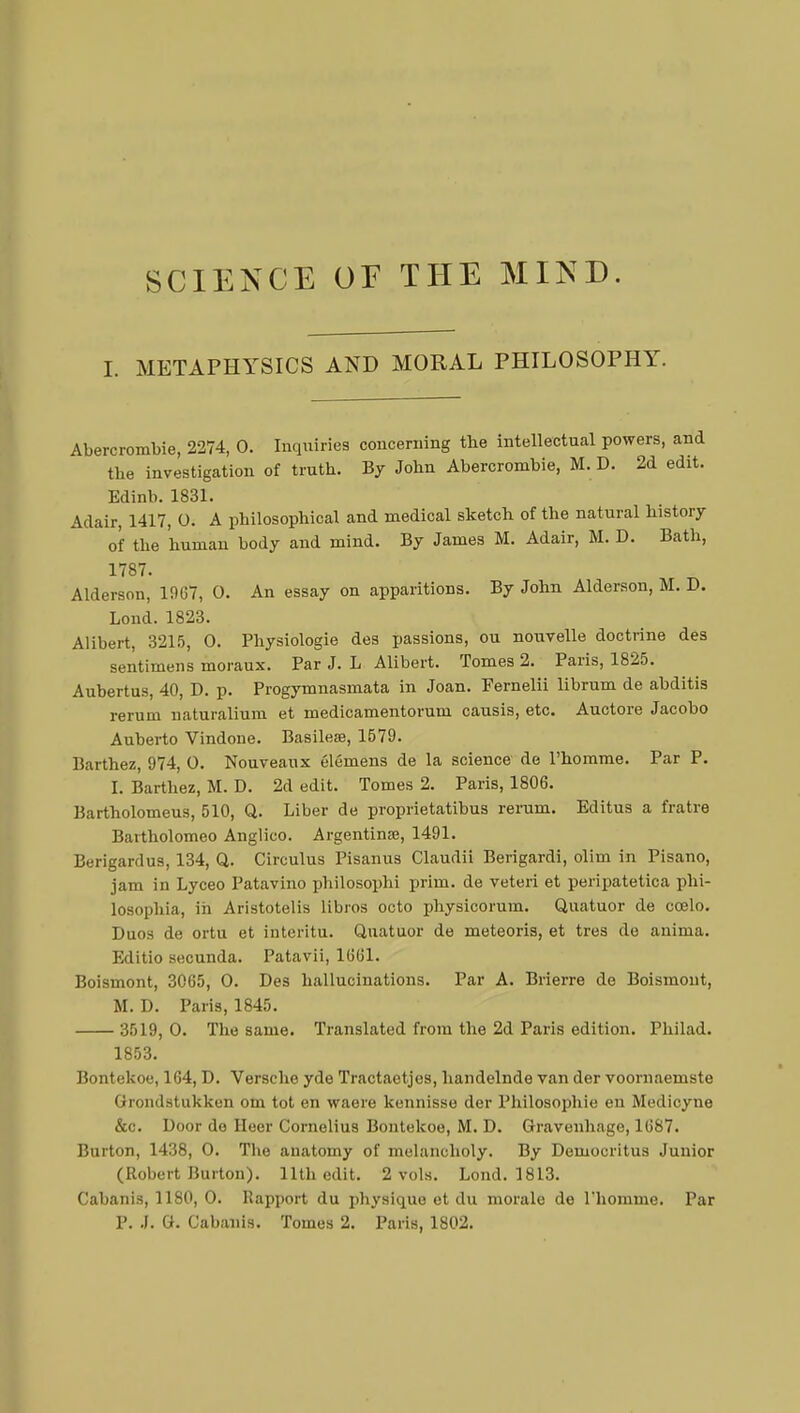 SCIENCE OE THE MIND. I. METAPHYSICS AND MORAL PHILOSOPHY. Abercrombie, 2274, 0. Inquiries concerning the intellectual powers, and the investigation of truth. By John Abercrombie, M. D. 2d edit. Edinb. 1831. Adair, 1417, O. A philosophical and medical sketch of the natural history of the 'human body and mind. By James M. Adair, M. D. Bath, 1787. Alderson, 1967, 0. An essay on apparitions. By John Alderson, M. D. Lond. 1823. Alibert, 3215, 0. Physiologie des passions, ou nouvelle doctrine des sentimens moraux. Par J. L Alibert. Tomes 2. Paris, 1825. Aubertus, 40, D. p. Progymnasmata in Joan. Fernelii librum de abditis rerum naturalium et medicamentorum causis, etc. Auctore Jacobo Auberto Vindone. Basilese, 1579. Barthez, 974, 0. Nouveaux élémens de la science de l'homme. Par P. I. Barthez, M. D. 2d edit. Tomes 2. Paris, 1806. Bartholomeus, 510, Q. Liber de proprietatibus rerum. Editus a fratre Bartholomeo Anglico. Argentina?, 1491. Berigardus, 134, Q. Circulus Pisanus Claudii Berigardi, olim in Pisano, jam in Lyceo Patavino philosophi prim, de veteri et peripatetica phi- losophia, in Aristotelis libros octo physicorum. Quatuor de cœlo. Duos de ortu et interitu. Quatuor de meteoris, et très de anima. Editio secunda. Patavii, 1661. Boismont, 3065, 0. Des hallucinations. Par A. Brierre de Boismont, M. D. Paris, 1845. 3519, 0. The same. Translated from the 2d Paris edition. Philad. 1853. Bontekoe, 164, D. Versche yde Tractaetjes, handelnde van der voornaemste Grondstukken om tot en waere kennisse der Philosophie en Medicyne &c. Door de Heer Cornelius Bontekoe, M. D. Gravenhage, 1687. Burton, 1438, 0. The anatomy of melancholy. By Democritus Junior (Robert Burton). 11th edit. 2 vols. Lond. 1813. Cabanis, 1180, 0. Rapport du physique et du morale de l'homme, Par P. .1. G. Cabanis. Tomes 2. Paris, 1802.