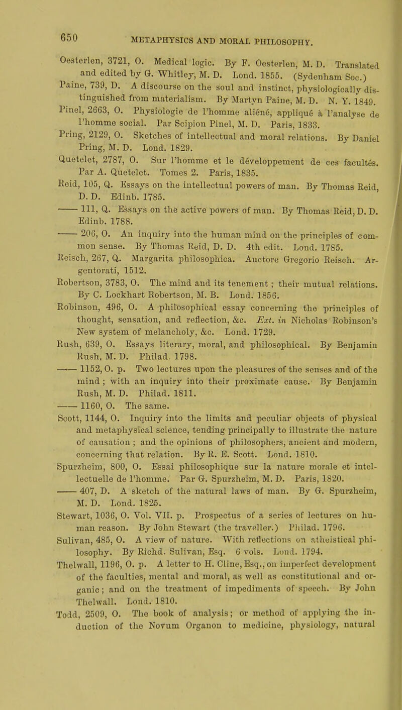 Oesterlen, 3721, 0. Medical logic. By F. Oesterlen, M. D. Translated and edited by G. Whitley, M. D. Lond. 1855. (Sydenham Soc.) Paine, 739, D. A discourse on the soul and instinct, physiologically dis- tinguished from materialism. By Martyn Paine, M. D. N. Y. 1849. Pinel, 2663, 0. Physiologie de l'homme aliéné, appliqué à l'analyse de l'homme social. Par Scipion Pinel, M. D. Paris, 1833. Pring, 2129, 0. Sketches of intellectual and moral relations. By Daniel Pring, M. D. Lond. 1829. Quetelet, 2787, 0. Sur l'homme et le développement de ces facultés. Par A. Quetelet. Tomes 2. Paris, 1835. Roid, 105, Q. Essays on the intellectual powers of man. By Thomas Reid, D. D. Edinb. 1785. Ill, Q. Essays on the active powers of man. By Thomas Reid, D. D. Edinb. 1788. 206, 0. An inquiry into the human mind on the principles of com- mon sense. By Thomas Reid, D. D. 4th edit. Lond. 1785. Reisch, 267, Q. Margarita philosophica. Auctore Gregorio Reisch. Ar- gentorati, 1512. Robertson, 3783, 0. The mind and its tenement ; their mutual relations. By C. Lockhart Robertson, M. B. Lond. 1856. Robinson, 496, 0. A philosophical essay concerning the principles of thought, sensation, and reflection, &c. Ext. in Nicholas Robinson's New system of melancholy, &c. Lond. 1729. Rush, 639, 0. Essays literary, moral, and philosophical. By Benjamin Rush, M. D. Philad. 1798. —i— 1152, 0. p. Two lectures upon the pleasures of the senses and of the mind ; with an inquiry into their proximate cause. By Benjamin Rush, M. D. Philad. 1811. 1160, 0. The same. Scott, 1144, 0. Inquiry into the limits and peculiar objects of physical and metaphysical science, tending principally to illustrate the nature of causation ; and the opinions of philosophers, ancient and modern, concerning that relation. By R. E. Scott. Lond. 1810. Spurzheim, 800, 0. Essai philosophique sur la nature morale et intel- lectuelle de l'homme. Par G. Spurzheim, M. D. Paris, 1820. 407, D. A sketch of the natural laws of man. By G. Spurzheim, M. D. Lond. 1825. Stewart, 1036, 0. Vol. VII. p. Prospectus of a series of lectures on hu- man reason. By John Stewart (the traveller.) Philad. 1796. Sulivan, 485, 0. A view of nature. With reflections v.\ atheistical phi- losophy. By Richd. Sulivan, Esq. 6 vols. Lond. 1794. Thelwall, 1196, 0. p. A letter to H. Cline, Esq., on imperfect development of the faculties, mental and moral, as well as constitutional and or- ganic ; and on the treatment of impediments of speech. By John Thelwall. Lond. 1810. Todd, 2509, 0. The book of analysis; or method of applying the in- duction of the Novum Organou to medicine, physiology, natural